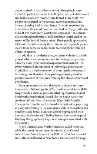 out, organized in two different events. Sixty people were 
invited to participate in the first; they had access to televisions 
and radios and were recorded and filmed. Only thirty-five 
people participated in the second, receiving instructions 
by way of radios held in their hands. In order to follow the 
instructions they would receive, they had to change radio sta-tions. 
It was most likely Vostell who explained—in German— 
that one hundred bottles of milk had been distributed in the 
streets of Berlin and Buenos Aires. Three people appeared on 
television, Lamelas among them. Five hundred people partic-ipated 
from home via radio; some received phone calls and 
others, telegrams. 
In addition to the desire to experiment with the materials 
provided by new communications technology, happenings 
offered a more experimental map of international art. The 
1960s witnessed an explosion of technological innovation 
in addition to the phenomenon of avant-garde movements’ 
becoming simultaneous. A map of happenings provided 
graphic evidence of this, undermining the idea of centers and 
peripheries. 
Maps are representations that both configure and ques-tion 
power relationships. In 1978, Brazilian artist Anna Bella 
Geiger made a series of postcards that represented a loaf of 
bread with a perforation shaped like the South American 
continent (O pão nosso de cada dia [Our Daily Bread]). 
The crumbs from the part removed were put into a paper bag 
as a way of referring to the continent’s state of exhaustion and 
need for staple foods. Maps can also be impregnated with 
humor, as is the case with Nelbia Romero’s series of maps of 
Uruguay that graphically express stereotypes associated with 
the country. 
In the United States, North America is called America, 
while the rest of the continent is referred to as Central 
America and South America. In 1987, Alfredo Jaar installed 
an electronic billboard in New York’s Times Square (A Logo 
147 
 