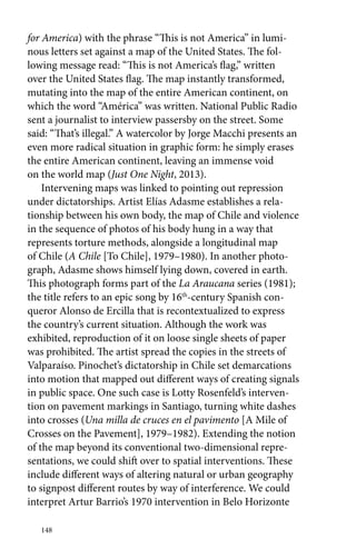 for America) with the phrase “This is not America” in lumi-nous 
letters set against a map of the United States. The fol-lowing 
message read: “This is not America’s flag,” written 
over the United States flag. The map instantly transformed, 
mutating into the map of the entire American continent, on 
which the word “América” was written. National Public Radio 
sent a journalist to interview passersby on the street. Some 
said: “That’s illegal.” A watercolor by Jorge Macchi presents an 
even more radical situation in graphic form: he simply erases 
the entire American continent, leaving an immense void 
on the world map (Just One Night, 2013). 
Intervening maps was linked to pointing out repression 
under dictatorships. Artist Elías Adasme establishes a rela-tionship 
148 
between his own body, the map of Chile and violence 
in the sequence of photos of his body hung in a way that 
represents torture methods, alongside a longitudinal map 
of Chile (A Chile [To Chile], 1979–1980). In another photo-graph, 
Adasme shows himself lying down, covered in earth. 
This photograph forms part of the La Araucana series (1981); 
the title refers to an epic song by 16th-century Spanish con-queror 
Alonso de Ercilla that is recontextualized to express 
the country’s current situation. Although the work was 
exhibited, reproduction of it on loose single sheets of paper 
was prohibited. The artist spread the copies in the streets of 
Valparaíso. Pinochet’s dictatorship in Chile set demarcations 
into motion that mapped out different ways of creating signals 
in public space. One such case is Lotty Rosenfeld’s interven-tion 
on pavement markings in Santiago, turning white dashes 
into crosses (Una milla de cruces en el pavimento [A Mile of 
Crosses on the Pavement], 1979–1982). Extending the notion 
of the map beyond its conventional two-dimensional repre-sentations, 
we could shift over to spatial interventions. These 
include different ways of altering natural or urban geography 
to signpost different routes by way of interference. We could 
interpret Artur Barrio’s 1970 intervention in Belo Horizonte 
 
