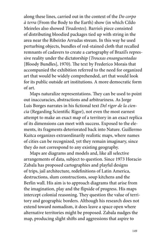 along these lines, carried out in the context of the Do corpo 
à terra (From the Body to the Earth) show (in which Cildo 
Meireles also showed Tiradentes). Barrio’s piece consisted 
of distributing bloodied packages tied up with string in the 
area near the Ribeirão Arrudas stream. In this way he used 
perturbing objects, bundles of red-stained cloth that recalled 
remnants of cadavers to create a cartography of Brazil’s repres-sive 
reality under the dictatorship (Trouxas ensanguentadas 
[Bloody Bundles], 1970). The text by Frederico Morais that 
accompanied the exhibition referred to the need for organized 
art that would be widely comprehended, art that would look 
for its public outside art institutions. A more democratic form 
of art. 
Maps naturalize representations. They can be used to point 
out inaccuracies, abstractions and arbitrariness. As Jorge 
Luis Borges narrates in his fictional text Del rigor de la cien-cia 
(Regarding Scientific Rigor), not even the most earnest 
attempt to make an exact map of a territory in an exact replica 
of its dimensions can meet with success. Exposed to the ele-ments, 
its fragments deteriorated back into Nature. Guillermo 
Kuitca organizes extraordinarily realistic maps, where names 
of cities can be recognized, yet they remain imaginary, since 
they do not correspond to any existing geography. 
Maps are diagrams and models and, like all selective 
arrangements of data, subject to question. Since 1973 Horacio 
Zabala has proposed cartographies and playful designs 
of trips, jail architecture, redefinitions of Latin America, 
destructions, slum constructions, soup kitchens and the 
Berlin wall. His aim is to approach diagrams that arise from 
the imagination, play and the flipside of progress. His maps 
intercept colonial reasoning. They question the value of terri-tory 
and geographic borders. Although his research does not 
extend toward nomadism, it does leave a space open where 
alternative territories might be proposed. Zabala nudges the 
map, producing slight shifts and aggressions that aspire to 
149 
 