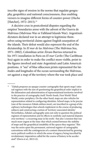 inscribe signs of erosion in the norms that regulate geogra-phy, 
geopolitics and national consciousness, thus enabling 
viewers to imagine different forms of counter-power (Hacha 
[Hatchet], 1972–2013).14 
A decisive crux in postcolonial disputes regarding the 
empires’ boundaries arose with the advent of the Guerra de 
Malvinas (Malvinas War or Falkland Islands War). Argentina’s 
dictators declared war in an attempt to legitimize them-selves 
150 
using territorial claims against English usurpation of 
the islands. Their defeat would also represent the end of the 
dictatorship. In El mar de las Malvinas (The Malvinas Sea, 
1971–2002), Colombian artist Álvaro Barrios returned to 
his 1971 installation in Paris on El mar Caribe (The Caribbean 
Sea) again in order to make the conflict more visible, point to 
the figures involved and state Argentina’s and Latin America’s 
positions. A “sea” of blue silkscreen prints represented the lat-itudes 
and longitudes of the ocean surrounding the Malvinas, 
set against a map of the territory where the war took place and 
14 “Zabala proposes an opaque counter-cartography that upsets maps’ ratio-nal 
regimen with the aim of questioning the geopolitical order implicit in 
the delineation and administration of representational territories involved 
in the practice of cartography itself: North-South, First World-Third 
World, center-periphery. On the other hand, maps are also vehicles for 
representation related to configuring identities. School maps, to be precise 
(one of the resources Zabala utilizes most), are inscribed in a group of dis-ciplinary 
technologies that schools implement in the course of producing 
subjects and constructing a notion of ‘territory-associated identity.’ 
Nevertheless, Zabala’s cartography aims not only to question the political 
regimen of representation and its effects in symbolic and material disputes 
over territory—a recurring issue in his work—but also ‘a tension that was 
much more urgent at the time: that which existed between the stability 
of maps and the geopolitical instability of the spaces they organize.’ This 
way the series upset the permanent, universal register of cartographic 
conventions with the contingencies of a context characterized by growing 
socio-political conflicts in which the sense of urgency being inscribed by 
revolutionary imperatives called for the course of history to be acceler-ated” 
(Davis et al., 2013:12). 
 