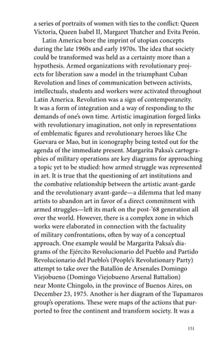 a series of portraits of women with ties to the conflict: Queen 
Victoria, Queen Isabel II, Margaret Thatcher and Evita Perón. 
Latin America bore the imprint of utopian concepts 
during the late 1960s and early 1970s. The idea that society 
could be transformed was held as a certainty more than a 
hypothesis. Armed organizations with revolutionary proj-ects 
151 
for liberation saw a model in the triumphant Cuban 
Revolution and lines of communication between activists, 
intellectuals, students and workers were activated throughout 
Latin America. Revolution was a sign of contemporaneity. 
It was a form of integration and a way of responding to the 
demands of one’s own time. Artistic imagination forged links 
with revolutionary imagination, not only in representations 
of emblematic figures and revolutionary heroes like Che 
Guevara or Mao, but in iconography being tested out for the 
agenda of the immediate present. Margarita Paksa’s cartogra-phies 
of military operations are key diagrams for approaching 
a topic yet to be studied: how armed struggle was represented 
in art. It is true that the questioning of art institutions and 
the combative relationship between the artistic avant-garde 
and the revolutionary avant-garde—a dilemma that led many 
artists to abandon art in favor of a direct commitment with 
armed struggles—left its mark on the post-’68 generation all 
over the world. However, there is a complex zone in which 
works were elaborated in connection with the factuality 
of military confrontations, often by way of a conceptual 
approach. One example would be Margarita Paksa’s dia-grams 
of the Ejército Revolucionario del Pueblo and Partido 
Revolucionario del Pueblo’s (People’s Revolutionary Party) 
attempt to take over the Batallón de Arsenales Domingo 
Viejobueno (Domingo Viejobueno Arsenal Battalion) 
near Monte Chingolo, in the province of Buenos Aires, on 
December 23, 1975. Another is her diagram of the Tupamaros 
group’s operations. These were maps of the actions that pur-ported 
to free the continent and transform society. It was a 
 