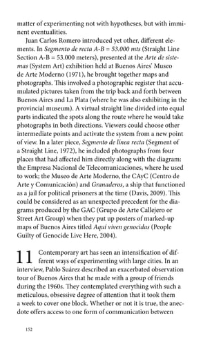matter of experimenting not with hypotheses, but with immi-nent 
eventualities. 
Juan Carlos Romero introduced yet other, different ele-ments. 
152 
In Segmento de recta A-B = 53.000 mts (Straight Line 
Section A-B = 53.000 meters), presented at the Arte de siste-mas 
(System Art) exhibition held at Buenos Aires’ Museo 
de Arte Moderno (1971), he brought together maps and 
photographs. This involved a photographic register that accu-mulated 
pictures taken from the trip back and forth between 
Buenos Aires and La Plata (where he was also exhibiting in the 
provincial museum). A virtual straight line divided into equal 
parts indicated the spots along the route where he would take 
photographs in both directions. Viewers could choose other 
intermediate points and activate the system from a new point 
of view. In a later piece, Segmento de línea recta (Segment of 
a Straight Line, 1972), he included photographs from four 
places that had affected him directly along with the diagram: 
the Empresa Nacional de Telecomunicaciones, where he used 
to work; the Museo de Arte Moderno, the CAyC (Centro de 
Arte y Comunicación) and Granaderos, a ship that functioned 
as a jail for political prisoners at the time (Davis, 2009). This 
could be considered as an unexpected precedent for the dia-grams 
produced by the GAC (Grupo de Arte Callejero or 
Street Art Group) when they put up posters of marked-up 
maps of Buenos Aires titled Aquí viven genocidas (People 
Guilty of Genocide Live Here, 2004). 
11 Contemporary art has seen an intensification of dif-ferent 
ways of experimenting with large cities. In an 
interview, Pablo Suárez described an exacerbated observation 
tour of Buenos Aires that he made with a group of friends 
during the 1960s. They contemplated everything with such a 
meticulous, obsessive degree of attention that it took them 
a week to cover one block. Whether or not it is true, the anec-dote 
offers access to one form of communication between 
 