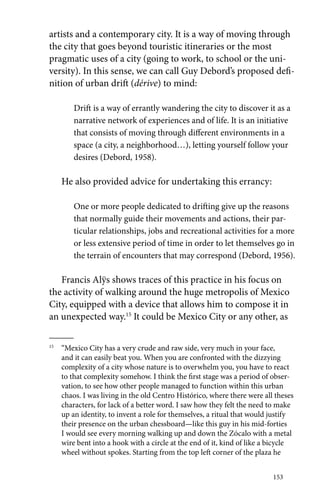 artists and a contemporary city. It is a way of moving through 
the city that goes beyond touristic itineraries or the most 
pragmatic uses of a city (going to work, to school or the uni-versity). 
In this sense, we can call Guy Debord’s proposed defi-nition 
of urban drift (dérive) to mind: 
Drift is a way of errantly wandering the city to discover it as a 
narrative network of experiences and of life. It is an initiative 
that consists of moving through different environments in a 
space (a city, a neighborhood…), letting yourself follow your 
desires (Debord, 1958). 
He also provided advice for undertaking this errancy: 
One or more people dedicated to drifting give up the reasons 
that normally guide their movements and actions, their par-ticular 
relationships, jobs and recreational activities for a more 
or less extensive period of time in order to let themselves go in 
the terrain of encounters that may correspond (Debord, 1956). 
Francis Alÿs shows traces of this practice in his focus on 
the activity of walking around the huge metropolis of Mexico 
City, equipped with a device that allows him to compose it in 
an unexpected way.15 It could be Mexico City or any other, as 
15 “Mexico City has a very crude and raw side, very much in your face, 
and it can easily beat you. When you are confronted with the dizzying 
complexity of a city whose nature is to overwhelm you, you have to react 
to that complexity somehow. I think the first stage was a period of obser-vation, 
to see how other people managed to function within this urban 
chaos. I was living in the old Centro Histórico, where there were all theses 
characters, for lack of a better word. I saw how they felt the need to make 
up an identity, to invent a role for themselves, a ritual that would justify 
their presence on the urban chessboard—like this guy in his mid-forties 
I would see every morning walking up and down the Zócalo with a metal 
wire bent into a hook with a circle at the end of it, kind of like a bicycle 
wheel without spokes. Starting from the top left corner of the plaza he 
153 
 