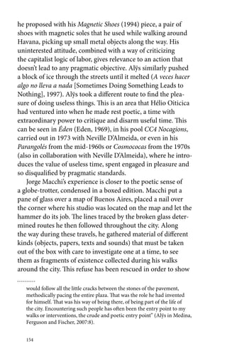 he proposed with his Magnetic Shoes (1994) piece, a pair of 
shoes with magnetic soles that he used while walking around 
Havana, picking up small metal objects along the way. His 
uninterested attitude, combined with a way of criticizing 
the capitalist logic of labor, gives relevance to an action that 
doesn’t lead to any pragmatic objective. Alÿs similarly pushed 
a block of ice through the streets until it melted (A veces hacer 
algo no lleva a nada [Sometimes Doing Something Leads to 
Nothing], 1997). Alÿs took a different route to find the plea-sure 
of doing useless things. This is an area that Hélio Oiticica 
had ventured into when he made rest poetic, a time with 
extraordinary power to critique and disarm useful time. This 
can be seen in Éden (Eden, 1969), in his pool CC4 Nocagions, 
carried out in 1973 with Neville D’Almeida, or even in his 
Parangolés from the mid-1960s or Cosmococas from the 1970s 
(also in collaboration with Neville D’Almeida), where he intro-duces 
154 
the value of useless time, spent engaged in pleasure and 
so disqualified by pragmatic standards. 
Jorge Macchi’s experience is closer to the poetic sense of 
a globe-trotter, condensed in a boxed edition. Macchi put a 
pane of glass over a map of Buenos Aires, placed a nail over 
the corner where his studio was located on the map and let the 
hammer do its job. The lines traced by the broken glass deter-mined 
routes he then followed throughout the city. Along 
the way during these travels, he gathered material of different 
kinds (objects, papers, texts and sounds) that must be taken 
out of the box with care to investigate one at a time, to see 
them as fragments of existence collected during his walks 
around the city. This refuse has been rescued in order to show 
would follow all the little cracks between the stones of the pavement, 
methodically pacing the entire plaza. That was the role he had invented 
for himself. That was his way of being there, of being part of the life of 
the city. Encountering such people has often been the entry point to my 
walks or interventions, the crude and poetic entry point” (Alÿs in Medina, 
Ferguson and Fischer, 2007:8). 
 