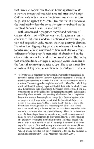 that there are stories there that can be brought back to life 
if they are chosen and read with time and attention.16 Serge 
Guilbaut calls Alÿs a present day flâneur, and the same term 
might well be applied to Macchi. His art is that of a cartonero, 
the word used to describe those who gather cardboard on the 
streets of Buenos Aires (Guilbaut, 2009). 
Both Macchi and Alÿs gather, recycle and make use of 
chance, albeit in very different ways, working from an anti-epic 
stance that leaves modernist notions of novelty, anticipa-tion 
and originality aside. Macchi inscribes poetry in detritus. 
He prints it on high-quality paper and reinserts it into the edi-torial 
market of rare, numbered edition books for collectors; 
collectors of other people’s memories left abandoned on the 
city’s streets. Rescued rubbish sets off small stories. The poetry 
that emanates from a critique of capitalist values is another of 
the forms that contemporaneity adopts. The street is used like 
an archive of fragments of emotion or life, dislocated, frenetic 
16 “If I work with a page from the newspaper, I want it to be recognized as 
newsprint despite whatever I do with it, because my interest is located in 
the dialogue between the material and what that material conveys to each 
spectator. The most typical example is a work titled Monoblock, a building 
constructed out of obituary pages, emptied of their texts, on which remain 
only the crosses or stars determining the religion of the deceased. For me, 
what matters lies in the collision of the representation of the building and 
the reality of the material. And speaking of collisions, this is the process 
I use at the moment I contemplate a new project. Everything starts with 
an image, a sort of surprise in the midst of the linearity of daily expe-rience. 
If that image persists, I try to make it real—that is, to allow it to 
transit from my imagination to a specific support or medium for the 
work. For me, drawing is the first step in this transformation and in some 
cases the process doesn’t move beyond this stage. These are the instances 
when the image is put down on paper in a very rapid, concrete way, and 
needs no further development. In other cases, drawing is the beginning 
of a process of seeking the medium or material that might successfully 
extract what is most important out of the image in question. If I have to 
say which aspects of the work are my obsessions at that moment, I’d say 
medium specificity and synthesis. I’m the opposite of a baroque artist. 
When I finish a piece I’m just barely beginning to feel that I’ve managed to 
give an image materiality” (Jorge Macchi in Rudnitzky, 2009). 
155 
 