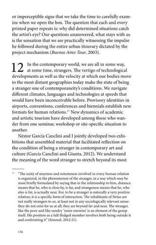 or imperceptible signs that we take the time to carefully exam-ine 
when we open the box. The question that each and every 
printed paper repeats is: why did determined situations catch 
the artist’s eye? Our questions unanswered, what stays with us 
is the sensation that we are practically witnessing the impulse 
he followed during the entire urban itinerary dictated by the 
project mechanism (Buenos Aires Tour, 2003). 
12 In the contemporary world, we are all in some way, 
156 
at some time, strangers. The vertigo of technological 
developments as well as the velocity at which our bodies move 
to the most distant geographies today make the state of being 
a stranger one of contemporaneity’s conditions. We navigate 
different climates, languages and technologies at speeds that 
would have been inconceivable before. Provisory identities in 
airports, conventions, conferences and biennials establish new 
formats for human relations.17 New dynamics of academic 
and artistic tourism have developed among those who wan-der 
from one seminar, workshop or site-specific situation to 
another. 
Néstor García Canclini and I jointly developed two exhi-bitions 
that assembled material that facilitated reflection on 
the condition of being a stranger in contemporary art and 
culture (García Canclini and Giunta, 2012). We understand 
the meaning of the word stranger to stretch beyond its most 
17 “The unity of nearness and remoteness involved in every human relation 
is organized, in the phenomenon of the stranger, in a way which may be 
most briefly formulated by saying that in the relationship to him, distance 
means that he, who is close by, is far, and strangeness means that he, who 
also is far, is actually near. For, to be a stranger is naturally a very positive 
relation; it is a specific form of interaction. The inhabitants of Sirius are 
not really strangers to us, at least not in any sociologically relevant sense: 
they do not exist for us at all; they are beyond far and near. The stranger, 
like the poor and like sundry ‘inner enemies’ is an element of the group 
itself. His position as a full-fledged member involves both being outside it 
and confronting it” (Simmel, 2012:21). 
 