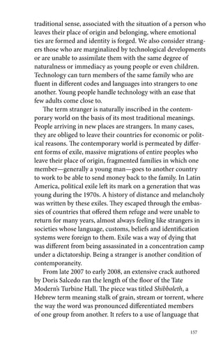 traditional sense, associated with the situation of a person who 
leaves their place of origin and belonging, where emotional 
ties are formed and identity is forged. We also consider strang-ers 
those who are marginalized by technological developments 
or are unable to assimilate them with the same degree of 
naturalness or immediacy as young people or even children. 
Technology can turn members of the same family who are 
fluent in different codes and languages into strangers to one 
another. Young people handle technology with an ease that 
few adults come close to. 
The term stranger is naturally inscribed in the contem-porary 
world on the basis of its most traditional meanings. 
People arriving in new places are strangers. In many cases, 
they are obliged to leave their countries for economic or polit-ical 
reasons. The contemporary world is permeated by differ-ent 
forms of exile, massive migrations of entire peoples who 
leave their place of origin, fragmented families in which one 
member—generally a young man—goes to another country 
to work to be able to send money back to the family. In Latin 
America, political exile left its mark on a generation that was 
young during the 1970s. A history of distance and melancholy 
was written by these exiles. They escaped through the embas-sies 
of countries that offered them refuge and were unable to 
return for many years, almost always feeling like strangers in 
societies whose language, customs, beliefs and identification 
systems were foreign to them. Exile was a way of dying that 
was different from being assassinated in a concentration camp 
under a dictatorship. Being a stranger is another condition of 
contemporaneity. 
From late 2007 to early 2008, an extensive crack authored 
by Doris Salcedo ran the length of the floor of the Tate 
Modern’s Turbine Hall. The piece was titled Shibboleth, a 
Hebrew term meaning stalk of grain, stream or torrent, where 
the way the word was pronounced differentiated members 
of one group from another. It refers to a use of language that 
157 
 