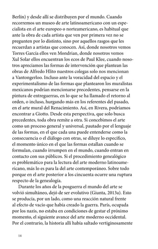 Berlín) y desde allí se distribuyen por el mundo. Cuando 
recorremos un museo de arte latinoamericano con un espe-cialista 
14 
en el arte europeo o norteamericano, es habitual que 
ante la obra de cada artista que ven por primera vez no se 
pregunten por lo distinto, sino por aquellos rasgos que les 
recuerdan a artistas que conocen. Así, donde nosotros vemos 
Torres García ellos ven Mondrian, donde nosotros vemos 
Xul Solar ellos encuentran los ecos de Paul Klee, cuando noso-tros 
apreciamos las formas de intervención que plantean las 
obras de Alfredo Hlito nuestros colegas solo nos mencionan 
a Vantongerloo. Incluso ante la voracidad del espacio y el 
experimentalismo de las formas que plantearon los muralistas 
mexicanos podrían mencionarse precedentes, pensarse en la 
pintura de entreguerras, en lo que se ha llamado el retorno al 
orden, o incluso, hurgando más en los referentes del pasado, 
en el arte mural del Renacimiento. Así, en Rivera, podríamos 
encontrar a Giotto. Desde esta perspectiva, que solo busca 
precedentes, toda obra remite a otra. Si concebimos el arte 
como un proceso general y universal, pautado por el lenguaje 
de las formas, en el que cada una puede entenderse como la 
consecuencia o el diálogo con otras, se diluye lo específico, 
el momento único en el que las formas estallan cuando se 
formulan, cuando irrumpen en el mundo, cuando entran en 
contacto con sus públicos. Si el procedimiento genealógico 
es problemático para la lectura del arte moderno latinoame-ricano, 
más lo es para la del arte contemporáneo. Sobre todo 
porque en el arte posterior a los cincuenta ocurre una ruptura 
respecto de la genealogía. 
Durante los años de la posguerra el mundo del arte se 
volvió simultáneo, dejó de ser evolutivo (Giunta, 2013a). Esto 
se producía, por un lado, como una reacción natural frente 
al efecto de vacío que había creado la guerra. París, ocupada 
por los nazis, no estaba en condiciones de gestar el próximo 
momento, el siguiente avance del arte moderno occidental. 
Por el contrario, la historia allí había saltado vertiginosamente 
 