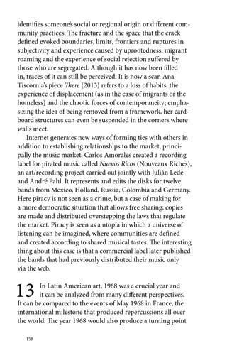 identifies someone’s social or regional origin or different com-munity 
158 
practices. The fracture and the space that the crack 
defined evoked boundaries, limits, frontiers and ruptures in 
subjectivity and experience caused by uprootedness, migrant 
roaming and the experience of social rejection suffered by 
those who are segregated. Although it has now been filled 
in, traces of it can still be perceived. It is now a scar. Ana 
Tiscornia’s piece There (2013) refers to a loss of habits, the 
experience of displacement (as in the case of migrants or the 
homeless) and the chaotic forces of contemporaneity; empha-sizing 
the idea of being removed from a framework, her card-board 
structures can even be suspended in the corners where 
walls meet. 
Internet generates new ways of forming ties with others in 
addition to establishing relationships to the market, princi-pally 
the music market. Carlos Amorales created a recording 
label for pirated music called Nuevos Ricos (Nouveaux Riches), 
an art/recording project carried out jointly with Julián Lede 
and André Pahl. It represents and edits the disks for twelve 
bands from Mexico, Holland, Russia, Colombia and Germany. 
Here piracy is not seen as a crime, but a case of making for 
a more democratic situation that allows free sharing; copies 
are made and distributed overstepping the laws that regulate 
the market. Piracy is seen as a utopia in which a universe of 
listening can be imagined, where communities are defined 
and created according to shared musical tastes. The interesting 
thing about this case is that a commercial label later published 
the bands that had previously distributed their music only 
via the web. 
13 In Latin American art, 1968 was a crucial year and 
it can be analyzed from many different perspectives. 
It can be compared to the events of May 1968 in France, the 
international milestone that produced repercussions all over 
the world. The year 1968 would also produce a turning point 
 