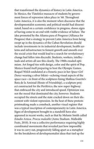 that transformed the dynamics of history in Latin America. 
In Mexico, the Tlatelolco massacre of students by govern-ment 
159 
forces of repression takes place in ’68. Throughout 
Latin America, it is also the moment when discourse that the 
developmentalist economic and political model had dissemi-nated, 
based on a certain confidence in progress, shows signs 
of having come to an end with visible evidence of failure. The 
idea promoted by the Alianza para el Progreso (Alliance for 
Progress) that a strategy to prevent Latin America from being 
swept up in the dynamics of the Cuban Revolution should 
include investments in its industrial development, health sys-tems 
and infrastructure to foment growth and smooth over 
the social crisis that would lead to a search for revolutionary 
change had fallen into discredit. Students, workers, intellec-tuals 
and artists all saw this clearly. The 1960s exuded opti-mism. 
Art forged ties with design, color and the spirit of Pop. 
Mexico found itself preparing to host the Olympic Games. 
Raquel Welch undulated at a frenetic pace in her Space-Girl 
Dance wearing a silver bikini—echoing visual aspects of the 
space race—in front of the sculptures lining Mathias Goeritz’s 
Ruta de la Amistad (Route of Friendship), a sculpture proj-ect 
constructed for the Periférico, the new super-highway 
that embraced the city and introduced speed. Optimism was 
not the mood that dominated the city, however. Students 
occupied the streets and the state cracked down on their dis-content 
with violent repression. In the heat of these protests 
printmaking made a comeback, another visual register that 
was a typical inscription of contemporaneity in Latin America. 
Signs of development brought to a standstill have also 
appeared in recent works, such as that by Melanie Smith called 
Estadio Azteca. Proeza maleable (Aztec Stadium. Malleable 
Feats, 2010). It was a collective performance requiring highly 
coordinated movements that revealed just how impossible 
it was to carry out, progressively falling apart as a metaphor 
for the breakdown of developmentalist ideas that tied up the 
 