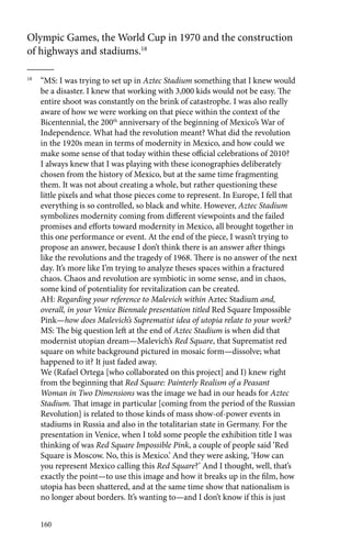 Olympic Games, the World Cup in 1970 and the construction 
of highways and stadiums.18 
18 “MS: I was trying to set up in Aztec Stadium something that I knew would 
be a disaster. I knew that working with 3,000 kids would not be easy. The 
entire shoot was constantly on the brink of catastrophe. I was also really 
aware of how we were working on that piece within the context of the 
Bicentennial, the 200th anniversary of the beginning of Mexico’s War of 
Independence. What had the revolution meant? What did the revolution 
in the 1920s mean in terms of modernity in Mexico, and how could we 
make some sense of that today within these official celebrations of 2010? 
I always knew that I was playing with these iconographies deliberately 
chosen from the history of Mexico, but at the same time fragmenting 
them. It was not about creating a whole, but rather questioning these 
little pixels and what those pieces come to represent. In Europe, I fell that 
everything is so controlled, so black and white. However, Aztec Stadium 
symbolizes modernity coming from different viewpoints and the failed 
promises and efforts toward modernity in Mexico, all brought together in 
this one performance or event. At the end of the piece, I wasn’t trying to 
propose an answer, because I don’t think there is an answer after things 
like the revolutions and the tragedy of 1968. There is no answer of the next 
day. It’s more like I’m trying to analyze theses spaces within a fractured 
chaos. Chaos and revolution are symbiotic in some sense, and in chaos, 
some kind of potentiality for revitalization can be created. 
AH: Regarding your reference to Malevich within Aztec Stadium and, 
overall, in your Venice Biennale presentation titled Red Square Impossible 
Pink—how does Malevich’s Suprematist idea of utopia relate to your work? 
MS: The big question left at the end of Aztec Stadium is when did that 
modernist utopian dream—Malevich’s Red Square, that Suprematist red 
square on white background pictured in mosaic form—dissolve; what 
happened to it? It just faded away. 
We (Rafael Ortega [who collaborated on this project] and I) knew right 
from the beginning that Red Square: Painterly Realism of a Peasant 
Woman in Two Dimensions was the image we had in our heads for Aztec 
Stadium. That image in particular [coming from the period of the Russian 
Revolution] is related to those kinds of mass show-of-power events in 
stadiums in Russia and also in the totalitarian state in Germany. For the 
presentation in Venice, when I told some people the exhibition title I was 
thinking of was Red Square Impossible Pink, a couple of people said ‘Red 
Square is Moscow. No, this is Mexico.’ And they were asking, ‘How can 
you represent Mexico calling this Red Square?’ And I thought, well, that’s 
exactly the point—to use this image and how it breaks up in the film, how 
utopia has been shattered, and at the same time show that nationalism is 
no longer about borders. It’s wanting to—and I don’t know if this is just 
160 
 