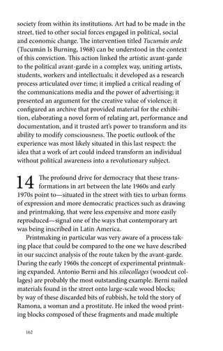 society from within its institutions. Art had to be made in the 
street, tied to other social forces engaged in political, social 
and economic change. The intervention titled Tucumán arde 
(Tucumán Is Burning, 1968) can be understood in the context 
of this conviction. This action linked the artistic avant-garde 
to the political avant-garde in a complex way, uniting artists, 
students, workers and intellectuals; it developed as a research 
process articulated over time; it implied a critical reading of 
the communications media and the power of advertising; it 
presented an argument for the creative value of violence; it 
configured an archive that provided material for the exhibi-tion, 
elaborating a novel form of relating art, performance and 
documentation, and it trusted art’s power to transform and its 
ability to modify consciousness. The poetic outlook of the 
experience was most likely situated in this last respect: the 
idea that a work of art could indeed transform an individual 
without political awareness into a revolutionary subject. 
14 The profound drive for democracy that these trans-formations 
162 
in art between the late 1960s and early 
1970s point to—situated in the street with ties to urban forms 
of expression and more democratic practices such as drawing 
and printmaking, that were less expensive and more easily 
reproduced—signal one of the ways that contemporary art 
was being inscribed in Latin America. 
Printmaking in particular was very aware of a process tak-ing 
place that could be compared to the one we have described 
in our succinct analysis of the route taken by the avant-garde. 
During the early 1960s the concept of experimental printmak-ing 
expanded. Antonio Berni and his xilocollages (woodcut col-lages) 
are probably the most outstanding example. Berni nailed 
materials found in the street onto large-scale wood blocks; 
by way of these discarded bits of rubbish, he told the story of 
Ramona, a woman and a prostitute. He inked the wood print-ing 
blocks composed of these fragments and made multiple 
 