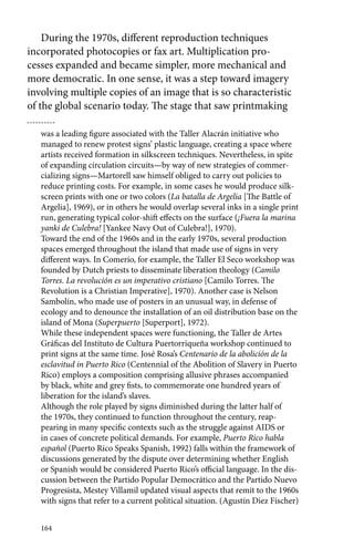 During the 1970s, different reproduction techniques 
incorporated photocopies or fax art. Multiplication pro-cesses 
164 
expanded and became simpler, more mechanical and 
more democratic. In one sense, it was a step toward imagery 
involving multiple copies of an image that is so characteristic 
of the global scenario today. The stage that saw printmaking 
was a leading figure associated with the Taller Alacrán initiative who 
managed to renew protest signs’ plastic language, creating a space where 
artists received formation in silkscreen techniques. Nevertheless, in spite 
of expanding circulation circuits—by way of new strategies of commer-cializing 
signs—Martorell saw himself obliged to carry out policies to 
reduce printing costs. For example, in some cases he would produce silk-screen 
prints with one or two colors (La batalla de Argelia [The Battle of 
Argelia], 1969), or in others he would overlap several inks in a single print 
run, generating typical color-shift effects on the surface (¡Fuera la marina 
yanki de Culebra! [Yankee Navy Out of Culebra!], 1970). 
Toward the end of the 1960s and in the early 1970s, several production 
spaces emerged throughout the island that made use of signs in very 
different ways. In Comerío, for example, the Taller El Seco workshop was 
founded by Dutch priests to disseminate liberation theology (Camilo 
Torres. La revolución es un imperativo cristiano [Camilo Torres. The 
Revolution is a Christian Imperative], 1970). Another case is Nelson 
Sambolín, who made use of posters in an unusual way, in defense of 
ecology and to denounce the installation of an oil distribution base on the 
island of Mona (Superpuerto [Superport], 1972). 
While these independent spaces were functioning, the Taller de Artes 
Gráficas del Instituto de Cultura Puertorriqueña workshop continued to 
print signs at the same time. José Rosa’s Centenario de la abolición de la 
esclavitud in Puerto Rico (Centennial of the Abolition of Slavery in Puerto 
Rico) employs a composition comprising allusive phrases accompanied 
by black, white and grey fists, to commemorate one hundred years of 
liberation for the island’s slaves. 
Although the role played by signs diminished during the latter half of 
the 1970s, they continued to function throughout the century, reap-pearing 
in many specific contexts such as the struggle against AIDS or 
in cases of concrete political demands. For example, Puerto Rico habla 
español (Puerto Rico Speaks Spanish, 1992) falls within the framework of 
discussions generated by the dispute over determining whether English 
or Spanish would be considered Puerto Rico’s official language. In the dis-cussion 
between the Partido Popular Democrático and the Partido Nuevo 
Progresista, Mestey Villamil updated visual aspects that remit to the 1960s 
with signs that refer to a current political situation. (Agustín Diez Fischer) 
 