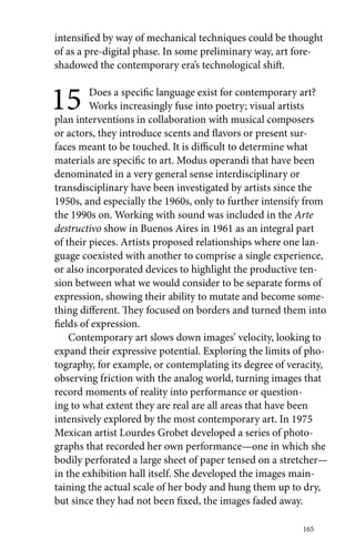 intensified by way of mechanical techniques could be thought 
of as a pre-digital phase. In some preliminary way, art fore-shadowed 
165 
the contemporary era’s technological shift. 
15 Does a specific language exist for contemporary art? 
Works increasingly fuse into poetry; visual artists 
plan interventions in collaboration with musical composers 
or actors, they introduce scents and flavors or present sur-faces 
meant to be touched. It is difficult to determine what 
materials are specific to art. Modus operandi that have been 
denominated in a very general sense interdisciplinary or 
transdisciplinary have been investigated by artists since the 
1950s, and especially the 1960s, only to further intensify from 
the 1990s on. Working with sound was included in the Arte 
destructivo show in Buenos Aires in 1961 as an integral part 
of their pieces. Artists proposed relationships where one lan-guage 
coexisted with another to comprise a single experience, 
or also incorporated devices to highlight the productive ten-sion 
between what we would consider to be separate forms of 
expression, showing their ability to mutate and become some-thing 
different. They focused on borders and turned them into 
fields of expression. 
Contemporary art slows down images’ velocity, looking to 
expand their expressive potential. Exploring the limits of pho-tography, 
for example, or contemplating its degree of veracity, 
observing friction with the analog world, turning images that 
record moments of reality into performance or question-ing 
to what extent they are real are all areas that have been 
intensively explored by the most contemporary art. In 1975 
Mexican artist Lourdes Grobet developed a series of photo-graphs 
that recorded her own performance—one in which she 
bodily perforated a large sheet of paper tensed on a stretcher— 
in the exhibition hall itself. She developed the images main-taining 
the actual scale of her body and hung them up to dry, 
but since they had not been fixed, the images faded away. 
 