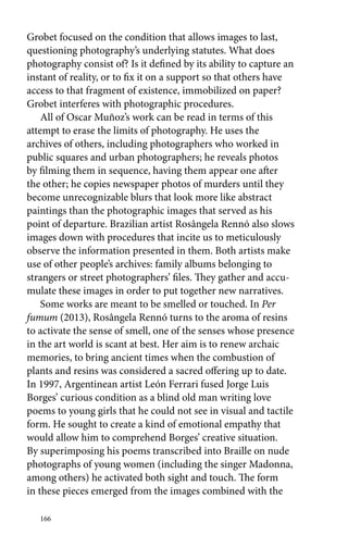 Grobet focused on the condition that allows images to last, 
questioning photography’s underlying statutes. What does 
photography consist of? Is it defined by its ability to capture an 
instant of reality, or to fix it on a support so that others have 
access to that fragment of existence, immobilized on paper? 
Grobet interferes with photographic procedures. 
All of Oscar Muñoz’s work can be read in terms of this 
attempt to erase the limits of photography. He uses the 
archives of others, including photographers who worked in 
public squares and urban photographers; he reveals photos 
by filming them in sequence, having them appear one after 
the other; he copies newspaper photos of murders until they 
become unrecognizable blurs that look more like abstract 
paintings than the photographic images that served as his 
point of departure. Brazilian artist Rosângela Rennó also slows 
images down with procedures that incite us to meticulously 
observe the information presented in them. Both artists make 
use of other people’s archives: family albums belonging to 
strangers or street photographers’ files. They gather and accu-mulate 
166 
these images in order to put together new narratives. 
Some works are meant to be smelled or touched. In Per 
fumum (2013), Rosângela Rennó turns to the aroma of resins 
to activate the sense of smell, one of the senses whose presence 
in the art world is scant at best. Her aim is to renew archaic 
memories, to bring ancient times when the combustion of 
plants and resins was considered a sacred offering up to date. 
In 1997, Argentinean artist León Ferrari fused Jorge Luis 
Borges’ curious condition as a blind old man writing love 
poems to young girls that he could not see in visual and tactile 
form. He sought to create a kind of emotional empathy that 
would allow him to comprehend Borges’ creative situation. 
By superimposing his poems transcribed into Braille on nude 
photographs of young women (including the singer Madonna, 
among others) he activated both sight and touch. The form 
in these pieces emerged from the images combined with the 
 