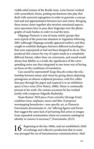 visible relief texture of the Braille texts. León Ferrari worked 
with synaesthetic forms, putting mechanisms into play that 
dealt with sensorial segregation in order to generate a concep-tual 
and real approximation between tact and vision. Bringing 
these senses closer together also involves emotional aspects, 
since spectators have to pass their fingertips over the photo-graphs 
167 
of nude bodies in order to read the texts. 
Oligatega Numeric is one of many artists’ groups that 
were typical of the postcrisis situation in Argentina following 
2001 (although Oligatega actually appeared earlier), and they 
sought to establish dialogues between different technologies 
that were unprepared or had not been designed to do so. They 
produced this contact by way of copies made in a completely 
different format, rather than via conversion, and sound would 
always lose fidelity as a result; the significance of the corre-sponding 
noise was thus integrated as one more way of having 
us focus on the conditions of translation. 
Can sound be represented? Jorge Macchi evokes the rela-tionship 
between music and vision by giving sheets depicting 
pentagrams an almost sculptural presence, with five cables 
that pass through the paper and suspend it in an exhibition 
space (Cinco notas [Five Notes], 2006). Music is continually 
present in his work. On various occasions he has worked 
jointly with composer Edgardo Rudnitzky. 
Nuno Ramos’ 2010 piece Fruto estranho (Strange Fruit) 
combines trees, airplanes, music and film. It proposes 
overstepping boundaries—non-specific art, as Florencia 
Garramuño denominates it—by “offering figures and forms 
that suggest the same lack of pertaining that arises in images 
from expanded communities where no common ontological 
identity or essence is necessary” (Garramuño, 2013). 
16 Beginning in the late 1960s, mail art established a field 
of exchange and collective production that in some 
way presaged the era of instantaneous communications. Mail 
 