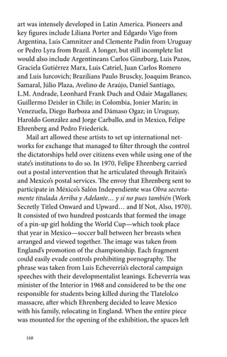 art was intensely developed in Latin America. Pioneers and 
key figures include Liliana Porter and Edgardo Vigo from 
Argentina, Luis Camnitzer and Clemente Padín from Uruguay 
or Pedro Lyra from Brazil. A longer, but still incomplete list 
would also include Argentineans Carlos Ginzburg, Luis Pazos, 
Graciela Gutiérrez Marx, Luis Catriel, Juan Carlos Romero 
and Luis Iurcovich; Brazilians Paulo Bruscky, Joaquim Branco, 
Samaral, Júlio Plaza, Avelino de Araújo, Daniel Santiago, 
L.M. Andrade, Leonhard Frank Duch and Odair Magallanes; 
Guillermo Deisler in Chile; in Colombia, Jonier Marín; in 
Venezuela, Diego Barboza and Dámaso Ogaz; in Uruguay, 
Haroldo González and Jorge Carballo, and in Mexico, Felipe 
Ehrenberg and Pedro Friederick. 
Mail art allowed these artists to set up international net-works 
168 
for exchange that managed to filter through the control 
the dictatorships held over citizens even while using one of the 
state’s institutions to do so. In 1970, Felipe Ehrenberg carried 
out a postal intervention that he articulated through Britain’s 
and Mexico’s postal services. The envoy that Ehrenberg sent to 
participate in México’s Salón Independiente was Obra secreta-mente 
titulada Arriba y Adelante… y si no pues también (Work 
Secretly Titled Onward and Upward… and If Not, Also, 1970). 
It consisted of two hundred postcards that formed the image 
of a pin-up girl holding the World Cup—which took place 
that year in Mexico—soccer ball between her breasts when 
arranged and viewed together. The image was taken from 
England’s promotion of the championship. Each fragment 
could easily evade controls prohibiting pornography. The 
phrase was taken from Luis Echeverría’s electoral campaign 
speeches with their developmentalist leanings. Echeverría was 
minister of the Interior in 1968 and considered to be the one 
responsible for students being killed during the Tlatelolco 
massacre, after which Ehrenberg decided to leave Mexico 
with his family, relocating in England. When the entire piece 
was mounted for the opening of the exhibition, the spaces left 
 