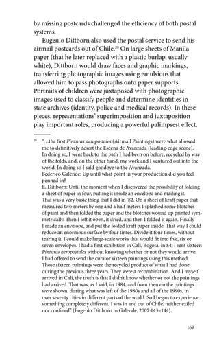 by missing postcards challenged the efficiency of both postal 
systems. 
Eugenio Dittborn also used the postal service to send his 
airmail postcards out of Chile.20 On large sheets of Manila 
paper (that he later replaced with a plastic burlap, usually 
white), Dittborn would draw faces and graphic markings, 
transferring photographic images using emulsions that 
allowed him to pass photographs onto paper supports. 
Portraits of children were juxtaposed with photographic 
images used to classify people and determine identities in 
state archives (identity, police and medical records). In these 
pieces, representations’ superimposition and juxtaposition 
play important roles, producing a powerful palimpsest effect. 
20 “…the first Pinturas aeropostales (Airmail Paintings) were what allowed 
me to definitively desert the Escena de Avanzada (leading-edge scene). 
In doing so, I went back to the path I had been on before, recycled by way 
of the folds, and, on the other hand, my work and I ventured out into the 
world. In doing so I said goodbye to the Avanzada. 
Federico Galende: Up until what point in your production did you feel 
penned in? 
E. Dittborn: Until the moment when I discovered the possibility of folding 
a sheet of paper in four, putting it inside an envelope and mailing it. 
That was a very basic thing that I did in ’82. On a sheet of kraft paper that 
measured two meters by one and a half meters I splashed some blotches 
of paint and then folded the paper and the blotches wound up printed sym-metrically. 
Then I left it open, it dried, and then I folded it again. Finally 
I made an envelope, and put the folded kraft paper inside. That way I could 
reduce an enormous surface by four times. Divide it four times, without 
tearing it. I could make large-scale works that would fit into five, six or 
seven envelopes. I had a first exhibition in Cali, Bogota, in 84; I sent sixteen 
Pinturas aeropostales without knowing whether or not they would arrive. 
I had offered to send the curator sixteen paintings using this method. 
Those sixteen paintings were the recycled product of what I had done 
during the previous three years. They were a recombination. And I myself 
arrived in Cali, the truth is that I didn’t know whether or not the paintings 
had arrived. That was, as I said, in 1984, and from then on the paintings 
were shown, during what was left of the 1980s and all of the 1990s, in 
over seventy cities in different parts of the world. So I began to experience 
something completely different, I was in and out of Chile, neither exiled 
nor confined” (Eugenio Dittborn in Galende, 2007:143–144). 
169 
 
