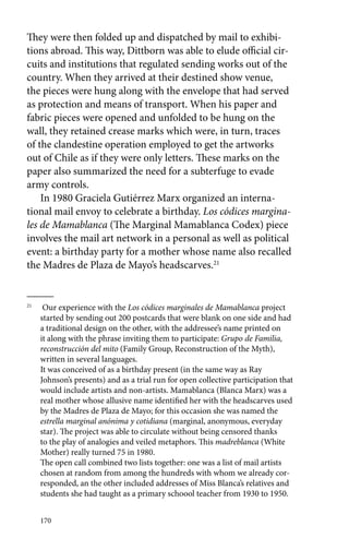 They were then folded up and dispatched by mail to exhibi-tions 
abroad. This way, Dittborn was able to elude official cir-cuits 
and institutions that regulated sending works out of the 
country. When they arrived at their destined show venue, 
the pieces were hung along with the envelope that had served 
as protection and means of transport. When his paper and 
fabric pieces were opened and unfolded to be hung on the 
wall, they retained crease marks which were, in turn, traces 
of the clandestine operation employed to get the artworks 
out of Chile as if they were only letters. These marks on the 
paper also summarized the need for a subterfuge to evade 
army controls. 
In 1980 Graciela Gutiérrez Marx organized an interna-tional 
170 
mail envoy to celebrate a birthday. Los códices margina-les 
de Mamablanca (The Marginal Mamablanca Codex) piece 
involves the mail art network in a personal as well as political 
event: a birthday party for a mother whose name also recalled 
the Madres de Plaza de Mayo’s headscarves.21 
21 Our experience with the Los códices marginales de Mamablanca project 
started by sending out 200 postcards that were blank on one side and had 
a traditional design on the other, with the addressee’s name printed on 
it along with the phrase inviting them to participate: Grupo de Familia, 
reconstrucción del mito (Family Group, Reconstruction of the Myth), 
written in several languages. 
It was conceived of as a birthday present (in the same way as Ray 
Johnson’s presents) and as a trial run for open collective participation that 
would include artists and non-artists. Mamablanca (Blanca Marx) was a 
real mother whose allusive name identified her with the headscarves used 
by the Madres de Plaza de Mayo; for this occasion she was named the 
estrella marginal anónima y cotidiana (marginal, anonymous, everyday 
star). The project was able to circulate without being censored thanks 
to the play of analogies and veiled metaphors. This madreblanca (White 
Mother) really turned 75 in 1980. 
The open call combined two lists together: one was a list of mail artists 
chosen at random from among the hundreds with whom we already cor-responded, 
an the other included addresses of Miss Blanca’s relatives and 
students she had taught as a primary schoool teacher from 1930 to 1950. 
 