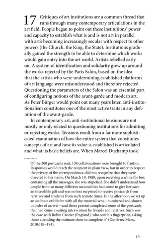 17 Critiques of art institutions are a common thread that 
runs through many contemporary articulations in the 
art field. People began to point out these institutions’ power 
and capacity to establish what is and is not art in parallel 
with art’s becoming increasingly secular with respect to other 
powers (the Church, the King, the State). Institutions gradu-ally 
gained the strength to be able to determine which works 
would gain entry into the art world. Artists rebelled early 
on. A system of identification and solidarity grew up around 
the works rejected by the Paris Salon, based on the idea 
that the artists who were undermining established platforms 
of art language were misunderstood and therefore rejected. 
Questioning the parameters of the Salon was an essential part 
of configuring notions of the avant-garde and modern art. 
As Peter Bürger would point out many years later, anti-institu-tionalism 
constitutes one of the most active traits in any defi-nition 
171 
of the avant-garde. 
In contemporary art, anti-institutional tensions are not 
mostly or only related to questioning institutions for admitting 
or rejecting works. Tensions result from a far more sophisti-cated 
examination of how the entire system that constitutes 
concepts of art and how its value is established is articulated 
and what its basic beliefs are. When Marcel Duchamp took 
Of the 200 postcards sent, 138 collaborations were brought to fruition. 
Responses would reach the recipient in plain view, but in order to respect 
the privacy of the correspondence, did not recognize that they were 
directed to her name. On March 19, 1980, upon receiving a white file box 
containing all the messages, she was stupefied. She didn’t understand how 
people from so many different nationalities had come to give her such 
an incredible gift and was no less surprised to receive postcards from 
relatives and students from such remote times. In the afternoon we set up 
an intimate exhibition with all the material sent—numbered and shown 
in order of arrival—and those present completed some of the postcards 
that had come awaiting intervention by friends and relatives. Such was 
the case with Robin Crozier (England), who sent his fingerprint, asking 
those attending the intimate show to complete it” (Gutiérrez Marx, 
2010:183–184). 
 