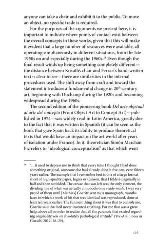 anyone can take a chair and exhibit it to the public. To move 
an object, no specific trade is required. 
For the purposes of the arguments we present here, it is 
important to indicate where points of contact exist between 
the overall concepts in these works, given that this will make 
it evident that a large number of resources were available, all 
operating simultaneously in different situations, from the late 
1950s on and especially during the 1960s.24 Even though the 
final result winds up being something completely different— 
the distance between Kosuth’s chair and Ferrari’s ­hand- 
written 
text is clear to see—there are similarities in the internal 
procedures used. The shift away from craft and toward the 
statement introduces a fundamental change in 20th-century 
art, beginning with Duchamp during the 1920s and becoming 
widespread during the 1960s. 
The second edition of the pioneering book Del arte objetual 
al arte del concepto (From Object Art to Concept Art)—pub-lished 
in 1974—was widely read in Latin America, greatly due 
to the fact that it was written in Spanish (it can be seen as the 
book that gave Spain back its ability to produce theoretical 
texts that would have an impact on the art world after years 
of isolation under Franco). In it, theoretician Simón Marchán 
Fiz refers to “ideological conceptualism” as that which went 
24 “…it used to depress me to think that every time I thought I had done 
something original, someone else had already done it five, ten, even fifteen 
years earlier. The example that I remember best is one of a large format 
sheet of high-quality paper, Ingres or Canson, that I folded diagonally in 
half and then unfolded. The crease that was left was the only element, the 
dividing line of what was actually a monochrome ready-made. I was very 
proud of them until [Mathias] Goeritz sent me a monograph, months 
later, in which a work of his that was identical was reproduced, done at 
least ten years earlier. The funniest thing about it was that to console me, 
Goeritz said that he’d never invented anything. For me that was a great 
help, above all in order to realize that all the paranoia that existed regard-ing 
originality was an absolutely pathological attitude” (Yve-Alain Bois in 
175 
Guasch, 2012: 28–29). 
 