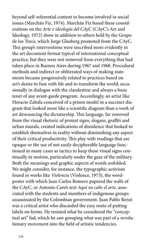 beyond self-referential content to become involved in social 
issues (Marchán Fiz, 1974). Marchán Fiz based these consid-erations 
176 
on the Arte e ideología del CAyC (CAyC’s Art and 
Ideology, 1972) show in addition to others held by the Grupo 
de los Trece, which Jorge Glusberg promoted from the CAyC. 
This group’s interventions were inscribed more evidently in 
the art document format typical of international conceptual 
practice, but they were not removed from everything that had 
taken place in Buenos Aires during 1967 and 1968. Procedural 
methods and indirect or obliterated ways of making state-ments 
became progressively related to practices based on 
art’s desire to fuse with life and to transform the world, occa-sionally 
in dialogue with the clandestine and always a basic 
tenet of any avant-garde program. Accordingly, an artist like 
Horacio Zabala conceived of a prison model in a succinct dia-gram 
that looked more like a scientific diagram than a work of 
art denouncing the dictatorship. This language, far removed 
from the visual rhetoric of protest signs, slogans, graffiti and 
urban murals, created indications of dissidence that looked to 
establish themselves in reality without diminishing any aspect 
of their critical productivity. This play with readings that are 
opaque or the use of not easily decipherable language func-tioned 
in many cases as tactics to keep these visual signs con-tinually 
in motion, particularly under the gaze of the military. 
Both the meanings and graphic aspects of words unfolded. 
We might consider, for instance, the typographic activism 
found in works like Violencia (Violence, 1973), the word-poster 
with which Juan Carlos Romero papered the walls of 
the CAyC, or Antonio Caro’s text Aquí no cabe el arte, asso-ciated 
with the students and members of indigenous groups 
assassinated by the Colombian government. Juan Pablo Renzi 
was a critical artist who discarded the easy route of putting 
labels on forms. He resisted what he considered the “concep-tual 
art” fad, which he saw grouping what was part of a revolu-tionary 
movement into the field of artistic tendencies. 
 