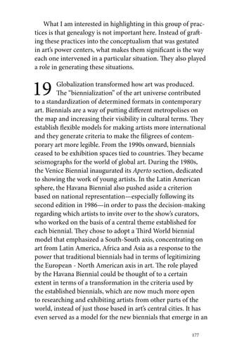 What I am interested in highlighting in this group of prac-tices 
is that genealogy is not important here. Instead of graft-ing 
these practices into the conceptualism that was gestated 
in art’s power centers, what makes them significant is the way 
each one intervened in a particular situation. They also played 
a role in generating these situations. 
19 Globalization transformed how art was produced. 
The “biennialization” of the art universe contributed 
to a standardization of determined formats in contemporary 
art. Biennials are a way of putting different metropolises on 
the map and increasing their visibility in cultural terms. They 
establish flexible models for making artists more international 
and they generate criteria to make the filigrees of contem-porary 
art more legible. From the 1990s onward, biennials 
ceased to be exhibition spaces tied to countries. They became 
seismographs for the world of global art. During the 1980s, 
the Venice Biennial inaugurated its Aperto section, dedicated 
to showing the work of young artists. In the Latin American 
sphere, the Havana Biennial also pushed aside a criterion 
based on national representation—especially following its 
second edition in 1986—in order to pass the decision-making 
regarding which artists to invite over to the show’s curators, 
who worked on the basis of a central theme established for 
each biennial. They chose to adopt a Third World biennial 
model that emphasized a South-South axis, concentrating on 
art from Latin America, Africa and Asia as a response to the 
power that traditional biennials had in terms of legitimizing 
the European - North American axis in art. The role played 
by the Havana Biennial could be thought of to a certain 
extent in terms of a transformation in the criteria used by 
the established biennials, which are now much more open 
to researching and exhibiting artists from other parts of the 
world, instead of just those based in art’s central cities. It has 
even served as a model for the new biennials that emerge in an 
177 
 