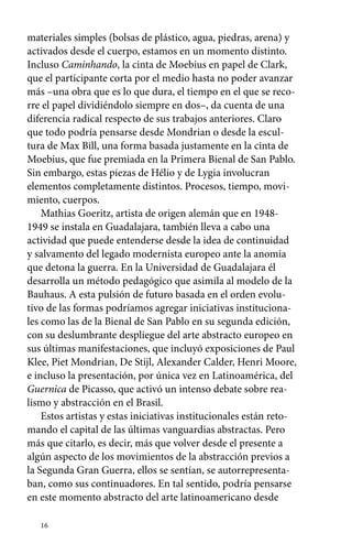 materiales simples (bolsas de plástico, agua, piedras, arena) y 
activados desde el cuerpo, estamos en un momento distinto. 
Incluso Caminhando, la cinta de Moebius en papel de Clark, 
que el participante corta por el medio hasta no poder avanzar 
más –una obra que es lo que dura, el tiempo en el que se reco-rre 
el papel dividiéndolo siempre en dos–, da cuenta de una 
diferencia radical respecto de sus trabajos anteriores. Claro 
que todo podría pensarse desde Mondrian o desde la escul-tura 
de Max Bill, una forma basada justamente en la cinta de 
Moebius, que fue premiada en la Primera Bienal de San Pablo. 
Sin embargo, estas piezas de Hélio y de Lygia involucran 
elementos completamente distintos. Procesos, tiempo, movi-miento, 
16 
cuerpos. 
Mathias Goeritz, artista de origen alemán que en 1948- 
1949 se instala en Guadalajara, también lleva a cabo una 
actividad que puede entenderse desde la idea de continuidad 
y salvamento del legado modernista europeo ante la anomia 
que detona la guerra. En la Universidad de Guadalajara él 
desarrolla un método pedagógico que asimila al modelo de la 
Bauhaus. A esta pulsión de futuro basada en el orden evolu-tivo 
de las formas podríamos agregar iniciativas instituciona-les 
como las de la Bienal de San Pablo en su segunda edición, 
con su deslumbrante despliegue del arte abstracto europeo en 
sus últimas manifestaciones, que incluyó exposiciones de Paul 
Klee, Piet Mondrian, De Stijl, Alexander Calder, Henri Moore, 
e incluso la presentación, por única vez en Latinoamérica, del 
Guernica de Picasso, que activó un intenso debate sobre rea-lismo 
y abstracción en el Brasil. 
Estos artistas y estas iniciativas institucionales están reto-mando 
el capital de las últimas vanguardias abstractas. Pero 
más que citarlo, es decir, más que volver desde el presente a 
algún aspecto de los movimientos de la abstracción previos a 
la Segunda Gran Guerra, ellos se sentían, se autorrepresenta-ban, 
como sus continuadores. En tal sentido, podría pensarse 
en este momento abstracto del arte latinoamericano desde 
 
