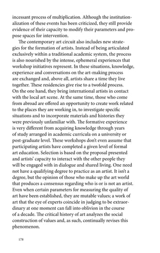 incessant process of multiplication. Although the institution-alization 
178 
of these events has been criticized, they still provide 
evidence of their capacity to modify their parameters and pro-pose 
spaces for intervention. 
The contemporary art circuit also includes new strate-gies 
for the formation of artists. Instead of being articulated 
exclusively within a traditional academic system, the process 
is also nourished by the intense, ephemeral experiences that 
workshop initiatives represent. In these situations, knowledge, 
experience and conversations on the art-making process 
are exchanged and, above all, artists share a time they live 
together. These residencies give rise to a twofold process. 
On the one hand, they bring international artists in contact 
with the local art scene. At the same time, those who come 
from abroad are offered an opportunity to create work related 
to the places they are working in, to investigate specific 
situations and to incorporate materials and histories they 
were previously unfamiliar with. The formative experience 
is very different from acquiring knowledge through years 
of study arranged in academic curricula on a university or 
post-graduate level. These workshops don’t even assume that 
participating artists have completed a given level of formal 
art education. Selection is based on the proposal presented 
and artists’ capacity to interact with the other people they 
will be engaged with in dialogue and shared living. One need 
not have a qualifying degree to practice as an artist. It isn’t a 
degree, but the opinion of those who make up the art world 
that produces a consensus regarding who is or is not an artist. 
Even when certain parameters for measuring the quality of 
art have been established, they are mutable values; a work of 
art that the eye of experts coincide in judging to be extraor-dinary 
at one moment can fall into oblivion in the course 
of a decade. The critical history of art analyzes the social 
construction of values and, as such, continually revises this 
phenomenon. 
 