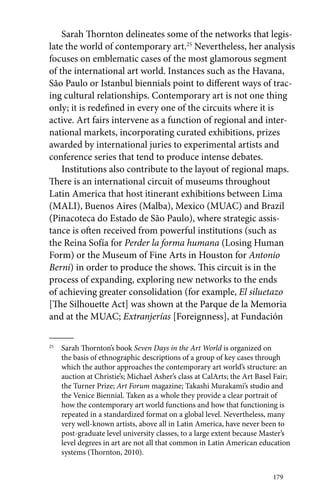 Sarah Thornton delineates some of the networks that legis-late 
the world of contemporary art.25 Nevertheless, her analysis 
focuses on emblematic cases of the most glamorous segment 
of the international art world. Instances such as the Havana, 
São Paulo or Istanbul biennials point to different ways of trac-ing 
cultural relationships. Contemporary art is not one thing 
only; it is redefined in every one of the circuits where it is 
active. Art fairs intervene as a function of regional and inter-national 
markets, incorporating curated exhibitions, prizes 
awarded by international juries to experimental artists and 
conference series that tend to produce intense debates. 
Institutions also contribute to the layout of regional maps. 
There is an international circuit of museums throughout 
Latin America that host itinerant exhibitions between Lima 
(MALI), Buenos Aires (Malba), Mexico (MUAC) and Brazil 
(Pinacoteca do Estado de São Paulo), where strategic assis-tance 
is often received from powerful institutions (such as 
the Reina Sofía for Perder la forma humana (Losing Human 
Form) or the Museum of Fine Arts in Houston for Antonio 
Berni) in order to produce the shows. This circuit is in the 
process of expanding, exploring new networks to the ends 
of achieving greater consolidation (for example, El siluetazo 
[The Silhouette Act] was shown at the Parque de la Memoria 
and at the MUAC; Extranjerías [Foreignness], at Fundación 
179 
25 Sarah Thornton’s book Seven Days in the Art World is organized on 
the basis of ethnographic descriptions of a group of key cases through 
which the author approaches the contemporary art world’s structure: an 
auction at Christie’s; Michael Asher’s class at CalArts; the Art Basel Fair; 
the Turner Prize; Art Forum magazine; Takashi Murakami’s studio and 
the Venice Biennial. Taken as a whole they provide a clear portrait of 
how the contemporary art world functions and how that functioning is 
repeated in a standardized format on a global level. Nevertheless, many 
very well-known artists, above all in Latin America, have never been to 
­post- 
graduate level university classes, to a large extent because Master’s 
level degrees in art are not all that common in Latin American education 
systems (Thornton, 2010). 
 