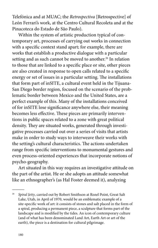 Telefónica and at MUAC; the Retrospectiva [Retrospective] of 
León Ferrari’s work, at the Centro Cultural Recoleta and at the 
Pinacoteca do Estado de São Paulo). 
Within the system of artistic production typical of con-temporary 
180 
art, processes of carrying out works in connection 
with a specific context stand apart; for example, there are 
works that establish a productive dialogue with a particular 
setting and as such cannot be moved to another.26 In relation 
to those that are linked to a specific place or site, other pieces 
are also created in response to open calls related to a specific 
energy or set of issues in a particular setting. The installations 
that form part of inSITE, a cultural event held in the Tijuana- 
San Diego border region, focused on the scenario of the prob-lematic 
border between Mexico and the United States, are a 
perfect example of this. Many of the installations conceived 
of for inSITE lose significance anywhere else, their meaning 
becomes less effective. These pieces are primarily interven-tions 
in public spaces related to a zone with great political 
density. They are situated works, generated through investi-gative 
processes carried out over a series of visits that artists 
make in order to study ways to interweave their works with 
the setting’s cultural characteristics. The actions undertaken 
range from specific interventions to monumental gestures and 
even process-oriented experiences that incorporate notions of 
psycho-geography. 
Art situated in this way requires an investigative attitude on 
the part of the artist. He or she adopts an attitude somewhat 
like an ethnographer’s (as Hal Foster deemed it), analyzing 
26 Spiral Jetty, carried out by Robert Smithson at Rozel Point, Great Salt 
Lake, Utah, in April of 1970, would be an emblematic example of a 
site-specific work of art: it consists of stones and salt placed in the form of 
a spiral, producing a permanent piece, a sculpture that forms part of the 
landscape and is modified by the tides. An icon of contemporary culture 
(and of what has been denominated Land Art, Earth Art or art of the 
earth), the piece is a destination for cultural pilgrimage. 
 