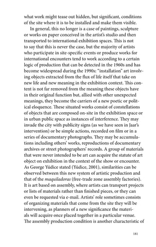 what work might tease out hidden, but significant, conditions 
of the site where it is to be installed and make them visible. 
In general, this no longer is a case of paintings, sculpture 
or works on paper conceived in the artist’s studio and then 
transported to international exhibition spaces. This is not 
to say that this is never the case, but the majority of artists 
who participate in site-specific events or produce works for 
international encounters tend to work according to a certain 
logic of production that can be detected in the 1960s and has 
become widespread during the 1990s: “installation” art involv-ing 
objects extracted from the flux of life itself that take on 
new life and new meaning in the exhibition context. This con-tent 
is not far removed from the meaning these objects have 
in their original function but, allied with other unexpected 
meanings, they become the carriers of a new poetic or polit-ical 
eloquence. These situated works consist of constellations 
of objects that are composed on-site in the exhibition space or 
in urban public space as instances of interference. They may 
invade the city with publicity signs (as we have seen in Jaar’s 
intervention) or be simple actions, recorded on film or in a 
series of documentary photographs. They may be accumula-tions 
including others’ works, reproductions of documentary 
archives or street photographers’ records. A group of materials 
that were never intended to be art can acquire the statute of art 
object on exhibition in the context of the show or encounter. 
As George Yúdice stated (Yúdice, 2001), similarities can be 
observed between this new system of artistic production and 
that of the maquiladoras (free-trade zone assembly factories). 
It is art based on assembly, where artists can transport projects 
or lists of materials rather than finished pieces, or they can 
even be requested via e-mail. Artists’ role sometimes consists 
of organizing materials that come from the site they will be 
intervening, as planners of a new significance the materi-als 
will acquire once placed together in a particular venue. 
The assembly production condition is another characteristic of 
181 
 