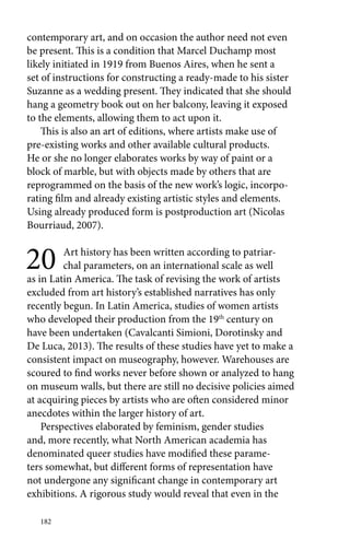 contemporary art, and on occasion the author need not even 
be present. This is a condition that Marcel Duchamp most 
likely initiated in 1919 from Buenos Aires, when he sent a 
set of instructions for constructing a ready-made to his sister 
Suzanne as a wedding present. They indicated that she should 
hang a geometry book out on her balcony, leaving it exposed 
to the elements, allowing them to act upon it. 
This is also an art of editions, where artists make use of 
pre-existing works and other available cultural products. 
He or she no longer elaborates works by way of paint or a 
block of marble, but with objects made by others that are 
reprogrammed on the basis of the new work’s logic, incorpo-rating 
182 
film and already existing artistic styles and elements. 
Using already produced form is postproduction art (Nicolas 
Bourriaud, 2007). 
20 Art history has been written according to patriar-chal 
parameters, on an international scale as well 
as in Latin America. The task of revising the work of artists 
excluded from art history’s established narratives has only 
recently begun. In Latin America, studies of women artists 
who developed their production from the 19th century on 
have been undertaken (Cavalcanti Simioni, Dorotinsky and 
De Luca, 2013). The results of these studies have yet to make a 
consistent impact on museography, however. Warehouses are 
scoured to find works never before shown or analyzed to hang 
on museum walls, but there are still no decisive policies aimed 
at acquiring pieces by artists who are often considered minor 
anecdotes within the larger history of art. 
Perspectives elaborated by feminism, gender studies 
and, more recently, what North American academia has 
denominated queer studies have modified these parame-ters 
somewhat, but different forms of representation have 
not undergone any significant change in contemporary art 
exhibitions. A rigorous study would reveal that even in the 
 