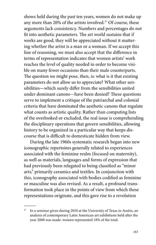 shows held during the past ten years, women do not make up 
any more than 20% of the artists involved.27 Of course, these 
arguments lack consistency. Numbers and percentages do not 
fit into aesthetic parameters. The art world sustains that if 
works are good, they will be appreciated without it matter-ing 
whether the artist is a man or a woman. If we accept this 
line of reasoning, we must also accept that the difference in 
terms of representation indicates that women artists’ work 
reaches the level of quality needed in order to become visi-ble 
on many fewer occasions than their male counterparts. 
The question we might pose, then, is: what is it that existing 
parameters do not allow us to appreciate? What other sen-sibilities— 
which surely differ from the sensibilities united 
under dominant canons—have been denied? These questions 
serve to implement a critique of the patriarchal and colonial 
criteria that have dominated the aesthetic canons that regulate 
what counts as artistic quality. Rather than computing lists 
of the overlooked or excluded, the real issue is comprehending 
the disciplinary operations that govern sensibilities, allowing 
history to be organized in a particular way that keeps dis-course 
183 
that is difficult to domesticate hidden from view. 
During the late 1960s systematic research began into new 
iconographic repertoires generally related to experiences 
associated with the feminine realm (focused on maternity), 
as well as materials, languages and forms of expression that 
had previously been relegated to being classified as “minor 
arts,” primarily ceramics and textiles. In conjunction with 
this, iconography associated with bodies codified as feminine 
or masculine was also revised. As a result, a profound trans-formation 
took place in the points of view from which these 
representations originate, and this gave rise to a revolution 
27 In a seminar given during 2010 at the University of Texas in Austin, an 
analysis of contemporary Latin American art exhibitions held after the 
year 2000 was made: women represented 18% of the total. 
 