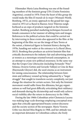 Filmmaker María Luisa Bemberg was one of the found-ing 
members of the feminist group UFA (Unión Feminista 
Argentina), created in 1970. From the heart of this group she 
would make the film El mundo de la mujer (Woman’s World, 
Bemberg, 1972), an ironic approach to the grand fair orga-nized 
in 1972 at La Rural in Buenos Aires’ Palermo neigh-borhood 
as an expo of products targeted on the feminine 
market. Bemberg parodied marketing techniques focused on 
female consumers in her manner of editing texts and images. 
References to the political actions that could be carried out 
by intervening in these events also appeared in the film: at the 
beginning of the film: we see the image of Sara Torres at 
the outset, a historical figure in feminist history during the 
1970s, handing out wafers at the entrance to La Rural (Rosa, 
2013). Bemberg thus produces an activist feminist film that 
critically deconstructs the industry fair and advertising aimed 
at women as a stereotype oriented toward consumption, in 
an attempt to create new political awareness. In the same way 
that the Grupo Cine Liberación (including Fernando “Pino” 
Solanas, Octavio Getino and Gerardo Vallejo) or Cine de Base 
(Raymundo Gleyzer) did, she used cinema as an instrument 
for raising consciousness. The relationship between femi-nism 
and militancy wound up being subsumed by a “larger 
struggle” that sought to transform society completely, not just 
change the situation for certain sectors. Not only the feminist 
movement would suffer from this dilemma, but gay organi-zations 
as well had great difficulty articulating their militancy 
and demands during the dictatorship and would only achieve 
social visibility after the return to democracy in the 1980s. 
During the late 1960s Colombian artist Clemencia Lucena 
was making large-scale drawings employing conceptual strat-egies 
that critically appropriated beauty contest discourse 
and the society section of the newspaper. María Victoria 
Uribe was elected Miss Bogota in 1968, and her attitude was 
an important detonator in Colombian culture; she freely 
185 
 