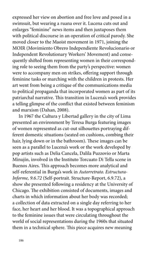 expressed her view on abortion and free love and posed in a 
swimsuit, but wearing a ruana over it. Lucena cuts out and 
enlarges “feminine” news items and then juxtaposes them 
with political discourse in an operation of critical parody. She 
moved closer to the Maoist movement in 1971, joining the 
MOIR (Movimiento Obrero Independiente Revolucionario or 
Independent Revolutionary Workers’ Movement) and conse-quently 
186 
shifted from representing women in their correspond-ing 
role to seeing them from the party’s perspective: women 
were to accompany men on strikes, offering support through 
feminine tasks or marching with the children in protests. Her 
art went from being a critique of the communications media 
to political propaganda that incorporated women as part of its 
patriarchal narrative. This transition in Lucena’s work provides 
a telling glimpse of the conflict that existed between feminism 
and marxism (Dahan, 2008). 
In 1967 the Cultura y Libertad gallery in the city of Lima 
presented an environment by Teresa Burga featuring images 
of women represented as cut-out silhouettes portraying dif-ferent 
domestic situations (seated on cushions, combing their 
hair, lying down or in the bathroom). These images can be 
seen as a parallel to Lucena’s work or the work developed by 
pop artists such as Delia Cancela, Dalila Puzzovio or Marta 
Minujín, involved in the Instituto Torcuato Di Tella scene in 
Buenos Aires. This approach becomes more analytical and 
­self- 
referential in Burga’s work in Autorretrato. Estructura- 
Informe, 9.6.72 (Self-portrait. Structure-Report, 6.9.72), a 
show she presented following a residency at the University of 
Chicago. The exhibition consisted of documents, images and 
charts in which information about her body was recorded; 
a collection of data extracted on a single day referring to her 
face, her heart and her blood. It was a topographical approach 
to the feminine issues that were circulating throughout the 
world of social representations during the 1960s that situated 
them in a technical sphere. This piece acquires new meaning 
 