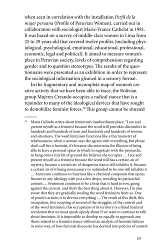 when seen in correlation with the installation Perfil de la 
mujer peruana (Profile of Peruvian Women), carried out in 
collaboration with sociologist Marie-France Cathelat in 1981. 
It was based on a survey of middle-class women in Lima from 
25 to 29 years old that covered twelve profiles (including phys-iological, 
psychological, emotional, educational, professional, 
economic, legal and political). It aimed to measure women’s 
place in Peruvian society, levels of comprehension regarding 
gender and to question stereotypes. The results of the ques-tionnaire 
were presented as an exhibition in order to represent 
the sociological information gleaned in a sensory format. 
In the fragmentary and incomplete map of women’s cre-ative 
187 
activity that we have been able to trace, the Bolivian 
group Mujeres Creando occupies a radical stance that is a 
rejoinder to many of the ideological devices that have sought 
to demobilize feminist forces.28 This group cannot be situated 
28 María Galindo writes about feminism’s insubordinate place: “I see and 
present myself as a feminist because the word still provokes discomfort in 
hundreds and hundreds of men and hundreds and hundreds of women 
and situations. The word feminism functions like a thermometer of 
rebeliousness; when a woman says she agrees with everything, but please 
don’t call her a feminist, it’s because she entertains the illusion of being 
able to have a personal space in which to negotiate with the patriarchs, 
to hang onto a tiny bit of ground she believes she occupies … I see and 
present myself as a feminist because the word still has a certain air of 
mystery, because a certain air of dangerous stance still inhabits it, because 
a certain air of it being unnecessary or outmoded to be one still inhabits it 
… Feminism continues to function like a chemical composite that opens 
fissures in any ideology with just a few drops, revealing its patriarchal 
content.… Feminism continues to be a boat that is hard to row, going 
against the current, and that’s the best thing about it. However, I’m also 
aware that they are gradually stealing the word feminism from us. One 
of power’s actions is to devour everything … The result of this theft, this 
occupation, this coopting of several of the struggles, of the content and 
of the word feminism, this occupation of its territory is a failed feminist 
revolution that we must speak openly about if we want to continue to talk 
about feminism. It is impossible to develop or equally to approach any 
thesis related to a feminist stance without an analysis of feminist failures 
in some way, of how feminist discourse has derived into policies of control 
 