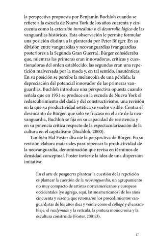 la perspectiva propuesta por Benjamin Buchloh cuando se 
refiere a la escuela de Nueva York de los años cuarenta y cin-cuenta 
como la extensión inmediata o el desarrollo lógico de las 
vanguardias históricas. Esta observación le permite formular 
una posición distinta a la planteada por Peter Bürger. En su 
división entre vanguardias y neovanguardias (vanguardias 
posteriores a la Segunda Gran Guerra), Bürger consideraba 
que, mientras las primeras eran innovadoras, críticas y cues-tionadoras 
del orden establecido, las segundas eran una repe-tición 
malversada por la moda y, en tal sentido, inauténticas. 
En su posición se percibe la melancolía de una pérdida: la 
depreciación del potencial innovador de las primeras van-guardias. 
Buchloh introduce una perspectiva opuesta cuando 
señala que en 1951 se produce en la escuela de Nueva York el 
redescubrimiento del dadá y del constructivismo, una revisión 
en la que su productividad estética se vuelve visible. Contra el 
desencanto de Bürger, que solo ve fracaso en el arte de la neo-vanguardia, 
Buchloh se fija en su capacidad de resistencia y 
en su potencia crítica respecto de la espectacularización de la 
cultura en el capitalismo (Buchloh, 2000). 
También Hal Foster discute la perspectiva de Bürger. En su 
revisión elabora materiales para repensar la productividad de 
la neovanguardia, denominación que revisa en términos de 
densidad conceptual. Foster invierte la idea de una dispersión 
imitativa: 
En el arte de posguerra plantear la cuestión de la repetición 
es plantear la cuestión de la neovanguardia, un agrupamiento 
no muy compacto de artistas norteamericanos y europeos 
occidentales [yo agrego, aquí, latinoamericanos] de los años 
cincuenta y sesenta que retomaron los procedimientos van-guardistas 
de los años diez y veinte como el collage y el ensam-blaje, 
el readymade y la retícula, la pintura monocroma y la 
17 
escultura construida (Foster, 2001:3). 
 