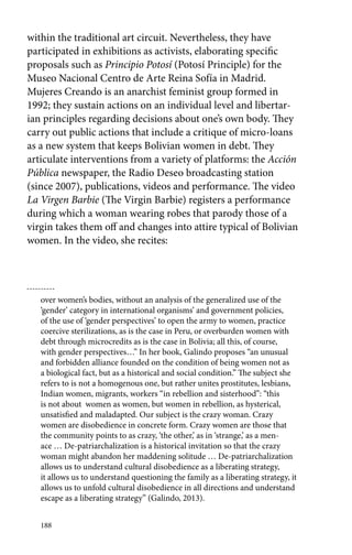 within the traditional art circuit. Nevertheless, they have 
participated in exhibitions as activists, elaborating specific 
proposals such as Principio Potosí (Potosí Principle) for the 
Museo Nacional Centro de Arte Reina Sofía in Madrid. 
Mujeres Creando is an anarchist feminist group formed in 
1992; they sustain actions on an individual level and libertar-ian 
principles regarding decisions about one’s own body. They 
carry out public actions that include a critique of micro-loans 
as a new system that keeps Bolivian women in debt. They 
articulate interventions from a variety of platforms: the Acción 
Pública newspaper, the Radio Deseo broadcasting station 
(since 2007), publications, videos and performance. The video 
La Virgen Barbie (The Virgin Barbie) registers a performance 
during which a woman wearing robes that parody those of a 
virgin takes them off and changes into attire typical of Bolivian 
women. In the video, she recites: 
over women’s bodies, without an analysis of the generalized use of the 
‘gender’ category in international organisms’ and government policies, 
of the use of ‘gender perspectives’ to open the army to women, practice 
coercive sterilizations, as is the case in Peru, or overburden women with 
debt through microcredits as is the case in Bolivia; all this, of course, 
with gender perspectives…” In her book, Galindo proposes “an unusual 
and forbidden alliance founded on the condition of being women not as 
a biological fact, but as a historical and social condition.” The subject she 
refers to is not a homogenous one, but rather unites prostitutes, lesbians, 
Indian women, migrants, workers “in rebellion and sisterhood”: “this 
is not about women as women, but women in rebellion, as hysterical, 
unsatisfied and maladapted. Our subject is the crazy woman. Crazy 
women are disobedience in concrete form. Crazy women are those that 
the community points to as crazy, ‘the other,’ as in ‘strange,’ as a men-ace 
188 
… De-patriarchalization is a historical invitation so that the crazy 
woman might abandon her maddening solitude … De-patriarchalization 
allows us to understand cultural disobedience as a liberating strategy, 
it allows us to understand questioning the family as a liberating strategy, it 
allows us to unfold cultural disobedience in all directions and understand 
escape as a liberating strategy” (Galindo, 2013). 
 