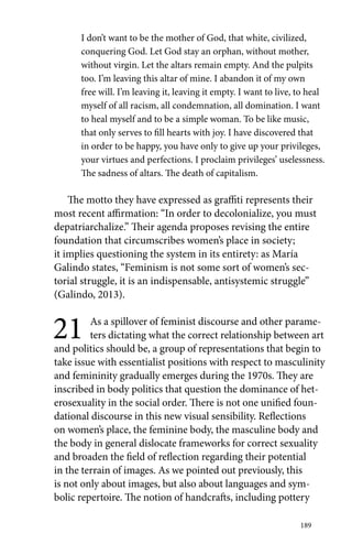 I don’t want to be the mother of God, that white, civilized, 
conquering God. Let God stay an orphan, without mother, 
without virgin. Let the altars remain empty. And the pulpits 
too. I’m leaving this altar of mine. I abandon it of my own 
free will. I’m leaving it, leaving it empty. I want to live, to heal 
myself of all racism, all condemnation, all domination. I want 
to heal myself and to be a simple woman. To be like music, 
that only serves to fill hearts with joy. I have discovered that 
in order to be happy, you have only to give up your privileges, 
your virtues and perfections. I proclaim privileges’ uselessness. 
The sadness of altars. The death of capitalism. 
The motto they have expressed as graffiti represents their 
most recent affirmation: “In order to decolonialize, you must 
depatriarchalize.” Their agenda proposes revising the entire 
foundation that circumscribes women’s place in society; 
it implies questioning the system in its entirety: as María 
Galindo states, “Feminism is not some sort of women’s sec-torial 
struggle, it is an indispensable, antisystemic struggle” 
(Galindo, 2013). 
21 As a spillover of feminist discourse and other parame-ters 
dictating what the correct relationship between art 
and politics should be, a group of representations that begin to 
take issue with essentialist positions with respect to masculinity 
and femininity gradually emerges during the 1970s. They are 
inscribed in body politics that question the dominance of het-erosexuality 
in the social order. There is not one unified foun-dational 
discourse in this new visual sensibility. Reflections 
on women’s place, the feminine body, the masculine body and 
the body in general dislocate frameworks for correct sexuality 
and broaden the field of reflection regarding their potential 
in the terrain of images. As we pointed out previously, this 
is not only about images, but also about languages and sym-bolic 
repertoire. The notion of handcrafts, including pottery 
189 
 