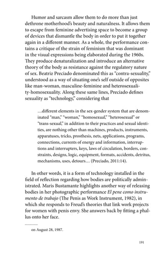 Humor and sarcasm allow them to do more than just 
dethrone motherhood’s beauty and naturalness. It allows them 
to escape from feminine advertising space to become a group 
of devices that dismantle the body in order to put it together 
again in a different manner. As a whole, the performance con-tains 
a critique of the strain of feminism that was dominant 
in the visual expressions being elaborated during the 1960s. 
They produce denaturalization and introduce an alternative 
theory of the body as resistance against the regulatory nature 
of sex. Beatriz Preciado denominated this as “contra-sexuality,” 
understood as a way of situating one’s self outside of opposites 
like man-woman, masculine-feminine and heterosexuali-ty- 
homosexuality. Along these same lines, Preciado defines 
sexuality as “technology,” considering that 
…different elements in the sex-gender system that are denom-inated 
“man,” “woman,” “homosexual,” “heterosexual” or 
“trans-sexual,” in addition to their practices and sexual identi-ties, 
are nothing other than machines, products, instruments, 
apparatuses, tricks, prosthesis, nets, applications, programs, 
connections, currents of energy and information, interrup-tions 
and interrupters, keys, laws of circulation, borders, con-straints, 
designs, logic, equipment, formats, accidents, detritus, 
mechanisms, uses, detours… (Preciado, 2011:14). 
In other words, it is a form of technology installed in the 
field of reflection regarding how bodies are politically admin-istrated. 
Maris Bustamante highlights another way of releasing 
bodies in her photographic performance El pene como instru-mento 
de trabajo (The Penis as Work Instrument, 1982), in 
which she responds to Freud’s theories that link work projects 
for women with penis envy. She answers back by fitting a phal-lus 
191 
onto her face. 
on August 28, 1987. 
 