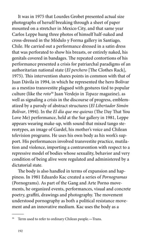 It was in 1975 that Lourdes Grobet presented actual size 
photographs of herself breaking through a sheet of paper 
mounted on a stretcher in Mexico City, and that same year 
Carlos Leppe hung three photos of himself half-naked and 
cross-dressed in the Módulo y Forma gallery in Santiago, 
Chile. He carried out a performance dressed in a satin dress 
that was perforated to show his breasts, or entirely naked, his 
genitals covered in bandages. The repeated contortions of his 
performance presented a crisis for patriarchal paradigms of an 
authoritarian national state (El perchero [The Clothes Rack], 
1975). This intervention shares points in common with that of 
Juan Dávila in 1994, in which he represented the hero Bolívar 
as a mestizo transvestite plagued with gestures tied to popular 
culture (like the roto30 Juan Verdejo in Topaze magazine), as 
well as signaling a crisis in the discourse of progress, emblem-atized 
192 
by a parody of abstract structures (El Libertador Simón 
Bolívar, 1994). In the El día que me quieras (The Day That You 
Love Me) performance, held at the Sur gallery in 1981, Leppe 
appears wearing make-up, with sound that mixed tango ste-reotypes, 
an image of Gardel, his mother’s voice and Chilean 
television programs. He uses his own body as his work’s sup-port. 
His performances involved transvestite practice, mutila-tion 
and violence, importing a contravention with respect to a 
repressive model of bodies whose sexuality, behavior and very 
condition of being alive were regulated and administered by a 
dictatorial state. 
The body is also handled in terms of expansion and hap-piness. 
In 1981 Eduardo Kac created a series of Pornogramas 
(Pornograms). As part of the Gang and Arte Porno move-ments, 
he organized events, performances, visual and concrete 
poetry, graffiti, drawings and photography. The movement 
understood pornography as both a political resistance move-ment 
and an innovative medium. Kac uses the body as a 
30 Term used to refer to ordinary Chilean people.—Trans. 
 