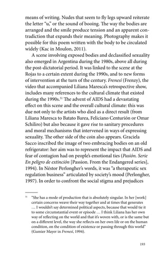 means of writing. Nudes that seem to fly legs upward reiterate 
the letter “u,” or the sound of booing. The way the bodies are 
arranged and the smile produce tension and an apparent con-tradiction 
that expands their meaning. Photography makes it 
possible for this poem written with the body to be circulated 
widely (Kac in Moulon, 2011). 
A scene involving exposed bodies and declassified sexuality 
also emerged in Argentina during the 1980s, above all during 
the post-dictatorial period. It was linked to the scene at the 
Rojas to a certain extent during the 1990s, and to new forms 
of intervention at the turn of the century. Frenesí (Frenzy), the 
video that accompanied Liliana Maresca’s retrospective show, 
includes many references to the cultural climate that existed 
during the 1990s.31 The advent of AIDS had a devastating 
effect on this scene and the overall cultural climate: this was 
due not only to the artists who died as a direct result (from 
Liliana Maresca to Batato Barea, Feliciano Centurión or Omar 
Schiliro) but also because it gave rise to sanitary procedures 
and moral mechanisms that intervened in ways of expressing 
sexuality. The other side of the coin also appears. Graciela 
Sacco inscribed the image of two embracing bodies on an old 
refrigerator: her aim was to represent the impact that AIDS and 
fear of contagion had on people’s emotional ties (Pasión. Serie 
En peligro de extinción [Passion. From the Endangered series], 
1994). In Néstor Perlongher’s words, it was “a therapeutic sex 
regulation business” articulated by society’s mood (Perlongher, 
1997). In order to confront the social stigma and prejudices 
31 “She has a mode of production that is absolutely singular. In her [work] 
certain concerns weave their way together and at times that generates 
… I wouldn’t say determined political aspects, because that would tie it 
to some circumstantial event or episode … I think Liliana has her own 
way of reflecting on the world and that it’s woven with, or is the same but 
on a different level, the way she reflects on her own life or on the human 
condition, on the condition of existence or passing through this world” 
(Gumier Mayer in Frenesí, 1994). 
193 
 