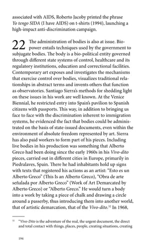 associated with AIDS, Roberto Jacoby printed the phrase 
Yo tengo SIDA (I have AIDS) on t-shirts (1994), launching a 
high-impact anti-discrimination campaign. 
22 The administration of bodies is also at issue. Bio-power 
194 
entails techniques used by the government to 
subjugate bodies. The body is a bio-political entity governed 
through different state systems of control, healthcare and its 
regulatory institutions, education and correctional facilities. 
Contemporary art exposes and investigates the mechanisms 
that exercise control over bodies, visualizes traditional rela-tionships 
in abstract terms and invents others that function 
as observatories. Santiago Sierra’s methods for shedding light 
on these issues in his work are well known. At the Venice 
Biennial, he restricted entry into Spain’s pavilion to Spanish 
citizens with passports. This way, in addition to bringing us 
face to face with the discrimination inherent to immigration 
systems, he evidenced the fact that bodies could be adminis-trated 
on the basis of state-issued documents, even within the 
environment of absolute freedom represented by art. Sierra 
has also paid workers to form part of his pieces. Including 
live bodies in his production was something that Alberto 
Greco had been doing since the early 1960s in his Vivo-dito 
pieces, carried out in different cities in Europe, primarily in 
Piedralaves, Spain. There he had inhabitants hold up signs 
with texts that registered his actions as an artist: “Esto es un 
Alberto Greco” (This Is an Alberto Greco), “Obra de arte 
señalada por Alberto Greco” (Work of Art Demarcated by 
Alberto Greco) or “Alberto Greco.” He would turn a body 
into a work by taking a piece of chalk and drawing a circle 
around a passerby, thus introducing them into another world, 
that of artistic demarcation, that of the Vivo-dito.32 In 1968, 
32 “Vivo-Dito is the adventure of the real, the urgent document, the direct 
and total contact with things, places, people, creating situations, creating 
 
