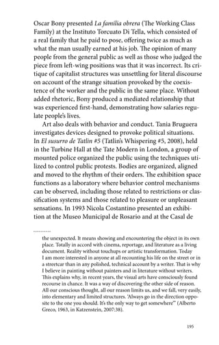 Oscar Bony presented La familia obrera (The Working Class 
Family) at the Instituto Torcuato Di Tella, which consisted of 
a real family that he paid to pose, offering twice as much as 
what the man usually earned at his job. The opinion of many 
people from the general public as well as those who judged the 
piece from left-wing positions was that it was incorrect. Its cri-tique 
of capitalist structures was unsettling for literal discourse 
on account of the strange situation provoked by the coexis-tence 
of the worker and the public in the same place. Without 
added rhetoric, Bony produced a mediated relationship that 
was experienced first-hand, demonstrating how salaries regu-late 
people’s lives. 
Art also deals with behavior and conduct. Tania Bruguera 
investigates devices designed to provoke political situations. 
In El susurro de Tatlin #5 (Tatlin’s Whispering #5, 2008), held 
in the Turbine Hall at the Tate Modern in London, a group of 
mounted police organized the public using the techniques uti-lized 
to control public protests. Bodies are organized, aligned 
and moved to the rhythm of their orders. The exhibition space 
functions as a laboratory where behavior control mechanisms 
can be observed, including those related to restrictions or clas-sification 
systems and those related to pleasure or unpleasant 
sensations. In 1993 Nicola Costantino presented an exhibi-tion 
at the Museo Municipal de Rosario and at the Casal de 
the unexpected. It means showing and encountering the object in its own 
place. Totally in accord with cinema, reportage, and literature as a living 
document. Reality without touchups or artistic transformation. Today 
I am more interested in anyone at all recounting his life on the street or in 
a streetcar than in any polished, technical account by a writer. That is why 
I believe in painting without painters and in literature without writers. 
This explains why, in recent years, the visual arts have consciously found 
recourse in chance. It was a way of discovering the other side of reason. 
All our conscious thought, all our reason limits us, and we fall, very easily, 
into elementary and limited structures. ‘Always go in the direction oppo-site 
to the one you should. It’s the only way to get somewhere’” (Alberto 
195 
Greco, 1963, in Katzenstein, 2007:38). 
 