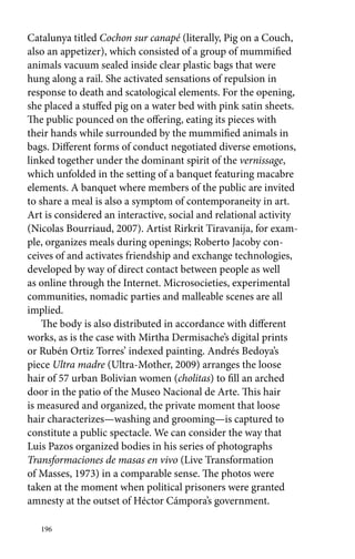 Catalunya titled Cochon sur canapé (literally, Pig on a Couch, 
also an appetizer), which consisted of a group of mummified 
animals vacuum sealed inside clear plastic bags that were 
hung along a rail. She activated sensations of repulsion in 
response to death and scatological elements. For the opening, 
she placed a stuffed pig on a water bed with pink satin sheets. 
The public pounced on the offering, eating its pieces with 
their hands while surrounded by the mummified animals in 
bags. Different forms of conduct negotiated diverse emotions, 
linked together under the dominant spirit of the vernissage, 
which unfolded in the setting of a banquet featuring macabre 
elements. A banquet where members of the public are invited 
to share a meal is also a symptom of contemporaneity in art. 
Art is considered an interactive, social and relational activity 
(Nicolas Bourriaud, 2007). Artist Rirkrit Tiravanija, for exam-ple, 
organizes meals during openings; Roberto Jacoby con-ceives 
of and activates friendship and exchange technologies, 
developed by way of direct contact between people as well 
as online through the Internet. Microsocieties, experimental 
communities, nomadic parties and malleable scenes are all 
implied. 
The body is also distributed in accordance with different 
works, as is the case with Mirtha Dermisache’s digital prints 
or Rubén Ortiz Torres’ indexed painting. Andrés Bedoya’s 
piece Ultra madre (Ultra-Mother, 2009) arranges the loose 
hair of 57 urban Bolivian women (cholitas) to fill an arched 
door in the patio of the Museo Nacional de Arte. This hair 
is measured and organized, the private moment that loose 
hair characterizes—washing and grooming—is captured to 
constitute a public spectacle. We can consider the way that 
Luis Pazos organized bodies in his series of photographs 
Transformaciones de masas en vivo (Live Transformation 
of Masses, 1973) in a comparable sense. The photos were 
taken at the moment when political prisoners were granted 
amnesty at the outset of Héctor Cámpora’s government. 
196 
 
