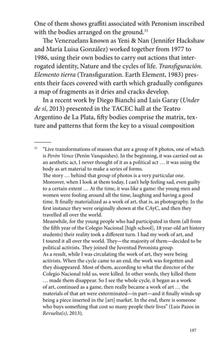 One of them shows graffiti associated with Peronism inscribed 
with the bodies arranged on the ground.33 
The Venezuelans known as Yeni & Nan (Jennifer Hackshaw 
and María Luisa González) worked together from 1977 to 
1986, using their own bodies to carry out actions that inter-rogated 
identity, Nature and the cycles of life. Transfiguración. 
Elemento tierra (Transfiguration. Earth Element, 1983) pres-ents 
their faces covered with earth which gradually configures 
a map of fragments as it dries and cracks develop. 
In a recent work by Diego Bianchi and Luis Garay (Under 
de sí, 2013) presented in the TACEC hall at the Teatro 
Argentino de La Plata, fifty bodies comprise the matrix, tex-ture 
and patterns that form the key to a visual composition 
33 “Live transformations of masses that are a group of 8 photos, one of which 
is Perón Vence (Perón Vanquishes). In the beginning, it was carried out as 
an aesthetic act, I never thought of it as a political act … it was using the 
body as art material to make a series of forms. 
The story … behind that group of photos is a very particular one. 
Moreover, when I look at them today, I can’t help feeling sad, even guilty 
to a certain extent … At the time, it was like a game: the young men and 
women were fooling around all the time, laughing and having a good 
time. It finally materialized as a work of art, that is, as photography. In the 
first instance they were originally shown at the CAyC, and then they 
travelled all over the world. 
Meanwhile, for the young people who had participated in them (all from 
the fifth year of the Colegio Nacional [high school], 18 year-old art history 
students) their reality took a different turn. I had my work of art, and 
I toured it all over the world. They—the majority of them—decided to be 
political activists. They joined the Juventud Peronista group. 
As a result, while I was circulating the work of art, they were being 
activists. When the cycle came to an end, the work was forgotten and 
they disappeared. Most of them, according to what the director of the 
Colegio Nacional told us, were killed. In other words, they killed them 
… made them disappear. So I see the whole cycle, it began as a work 
of art, continued as a game, then really became a work of art … the 
materials of that art were exterminated—in part—and it finally winds up 
being a piece inserted in the [art] market. In the end, there is someone 
who buys something that cost so many people their lives” (Luis Pazos in 
Revuelta(s), 2013). 
197 
 