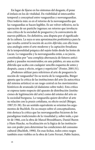 En lugar de fijarse en los síntomas del desgaste, él pone 
el énfasis en los de vitalidad. Da visibilidad al intercambio 
temporal y conceptual entre vanguardias y neovanguardias. 
Dice todavía más: es en el retorno de la neovanguardia que 
las vanguardias se hacen legibles. Es un volver reflexivo, no la 
operación de un pastiche ingenuo; un retorno que involucra 
una crítica de la sociedad de posguerra y la convocatoria de 
nuevos públicos. En definitiva, una disputa por el significado 
de la cultura. La suya es una aproximación poshistórica para la 
que resulta central la noción de acción diferida; con ella traza 
una analogía entre el arte moderno y la captación freudiana 
de la temporalidad psíquica del sujeto leído desde las lentes de 
Lacan. La vanguardia y la neovanguardia están, a su juicio, 
constituidas por “una compleja alternancia de futuros antici-pados 
18 
y pasados reconstruidos; en una palabra, en una acción 
diferida que acaba con cualquier sencillo esquema de antes y 
después, causa y efecto, origen y repetición” (Foster, 2001:31). 
¿Podemos utilizar para referirnos al arte de posguerra la 
noción de vanguardia? En su teoría de la vanguardia, Bürger 
apunta que la crítica de las instituciones del arte (la autocrítica 
del sistema artístico) es un rasgo central en los movimientos 
históricos de avanzada (el dadaísmo sobre todo). Esta crítica 
se expresa tanto respecto del aparato de distribución (institu-ciones 
de legitimación del arte) como del estatus del arte en 
la sociedad burguesa. La vanguardia quiere devolver al arte 
su relación con la praxis cotidiana, su efecto social (Bürger, 
1987:33-38). En un sentido equivalente se orientan los argu-mentos 
de Buchloh. En su ensayo sobre el conceptualismo, 
éste destaca la crítica que las neovanguardias hicieron de los 
paradigmas tradicionales de la visualidad y, sobre todo, a par-tir 
de 1966, con la obra de Marcel Broodthaers, Daniel Buren 
y Hans Haacke, su focalización en la lógica de las institucio-nes 
con poder para determinar las condiciones del consumo 
cultural (Buchloh, 1990). En esas fechas, todos estos rasgos 
también eran visibles en la obra de León Ferrari, Pablo Suárez, 
 