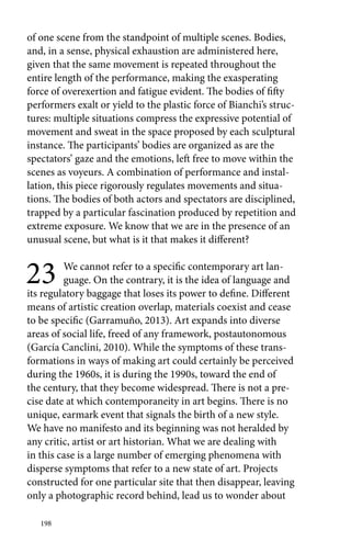 of one scene from the standpoint of multiple scenes. Bodies, 
and, in a sense, physical exhaustion are administered here, 
given that the same movement is repeated throughout the 
entire length of the performance, making the exasperating 
force of overexertion and fatigue evident. The bodies of fifty 
performers exalt or yield to the plastic force of Bianchi’s struc-tures: 
198 
multiple situations compress the expressive potential of 
movement and sweat in the space proposed by each sculptural 
instance. The participants’ bodies are organized as are the 
spectators’ gaze and the emotions, left free to move within the 
scenes as voyeurs. A combination of performance and instal-lation, 
this piece rigorously regulates movements and situa-tions. 
The bodies of both actors and spectators are disciplined, 
trapped by a particular fascination produced by repetition and 
extreme exposure. We know that we are in the presence of an 
unusual scene, but what is it that makes it different? 
23 We cannot refer to a specific contemporary art lan-guage. 
On the contrary, it is the idea of language and 
its regulatory baggage that loses its power to define. Different 
means of artistic creation overlap, materials coexist and cease 
to be specific (Garramuño, 2013). Art expands into diverse 
areas of social life, freed of any framework, postautonomous 
(García Canclini, 2010). While the symptoms of these trans-formations 
in ways of making art could certainly be perceived 
during the 1960s, it is during the 1990s, toward the end of 
the century, that they become widespread. There is not a pre-cise 
date at which contemporaneity in art begins. There is no 
unique, earmark event that signals the birth of a new style. 
We have no manifesto and its beginning was not heralded by 
any critic, artist or art historian. What we are dealing with 
in this case is a large number of emerging phenomena with 
disperse symptoms that refer to a new state of art. Projects 
constructed for one particular site that then disappear, leaving 
only a photographic record behind, lead us to wonder about 
 