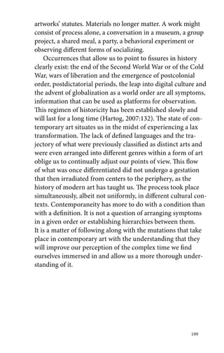 artworks’ statutes. Materials no longer matter. A work might 
consist of process alone, a conversation in a museum, a group 
project, a shared meal, a party, a behavioral experiment or 
observing different forms of socializing. 
Occurrences that allow us to point to fissures in history 
clearly exist: the end of the Second World War or of the Cold 
War, wars of liberation and the emergence of postcolonial 
order, postdictatorial periods, the leap into digital culture and 
the advent of globalization as a world order are all symptoms, 
information that can be used as platforms for observation. 
This regimen of historicity has been established slowly and 
will last for a long time (Hartog, 2007:132). The state of con-temporary 
art situates us in the midst of experiencing a lax 
transformation. The lack of defined languages and the tra-jectory 
of what were previously classified as distinct arts and 
were even arranged into different genres within a form of art 
oblige us to continually adjust our points of view. This flow 
of what was once differentiated did not undergo a gestation 
that then irradiated from centers to the periphery, as the 
history of modern art has taught us. The process took place 
simultaneously, albeit not uniformly, in different cultural con-texts. 
Contemporaneity has more to do with a condition than 
with a definition. It is not a question of arranging symptoms 
in a given order or establishing hierarchies between them. 
It is a matter of following along with the mutations that take 
place in contemporary art with the understanding that they 
will improve our perception of the complex time we find 
ourselves immersed in and allow us a more thorough under-standing 
199 
of it. 
 